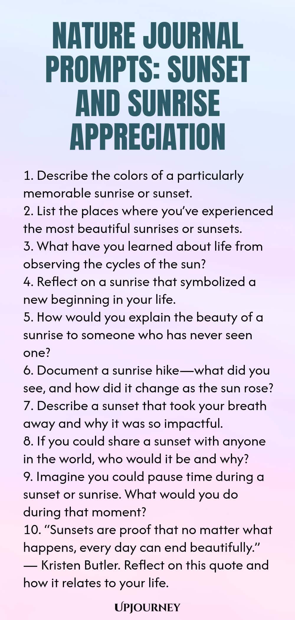 Nature Journal Prompts: Sunset and Sunrise Appreciation 1. Describe the colors of a particularly memorable sunrise or sunset. 2. List the places where you’ve experienced the most beautiful sunrises or sunsets. 3. What have you learned about life from observing the cycles of the sun? 4. Reflect on a sunrise that symbolized a new beginning in your life. 5. How would you explain the beauty of a sunrise to someone who has never seen one? 6. Document a sunrise hike—what did you see,...