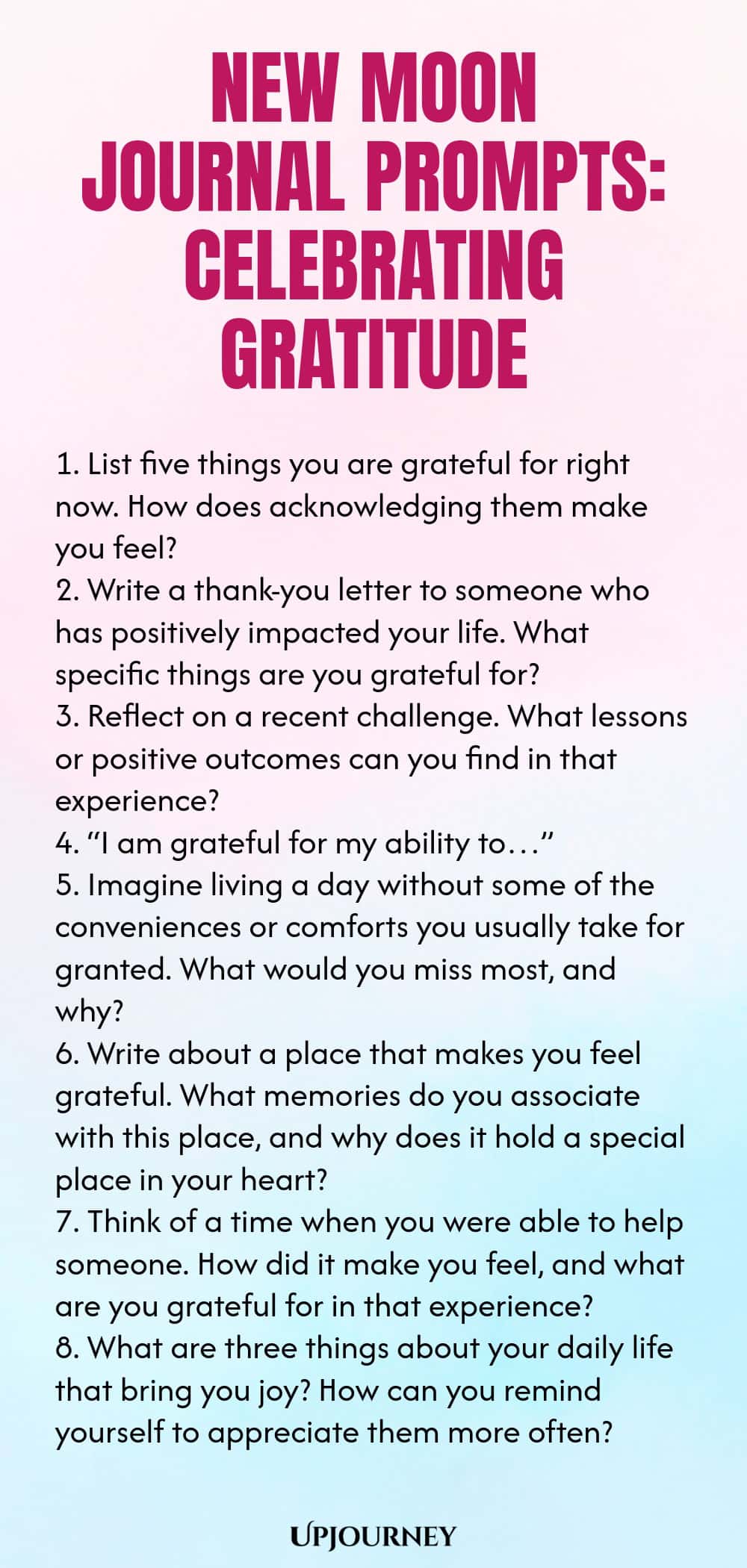 New Moon Journal Prompts: Celebrating Gratitude 1. List five things you are grateful for right now. How does acknowledging them make you feel? 2. Write a thank-you letter to someone who has positively impacted your life. What specific things are you grateful for? 3. Reflect on a recent challenge. What lessons or positive outcomes can you find in that experience? 4. “I am grateful for my ability to…” 5. Imagine living a day without some of the conveniences or comforts you usually...