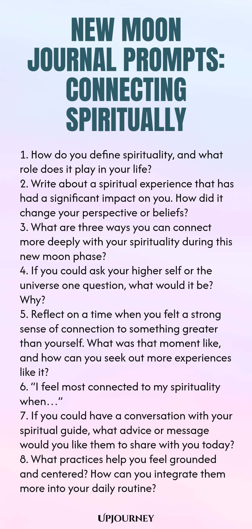 New Moon Journal Prompts: Connecting Spiritually 1. How do you define spirituality, and what role does it play in your life? 2. Write about a spiritual experience that has had a significant impact on you. How did it change your perspective or beliefs? 3. What are three ways you can connect more deeply with your spirituality during this new moon phase? 4. If you could ask your higher self or the universe one question, what would it be? Why? 5. Reflect on a time when you felt a st...