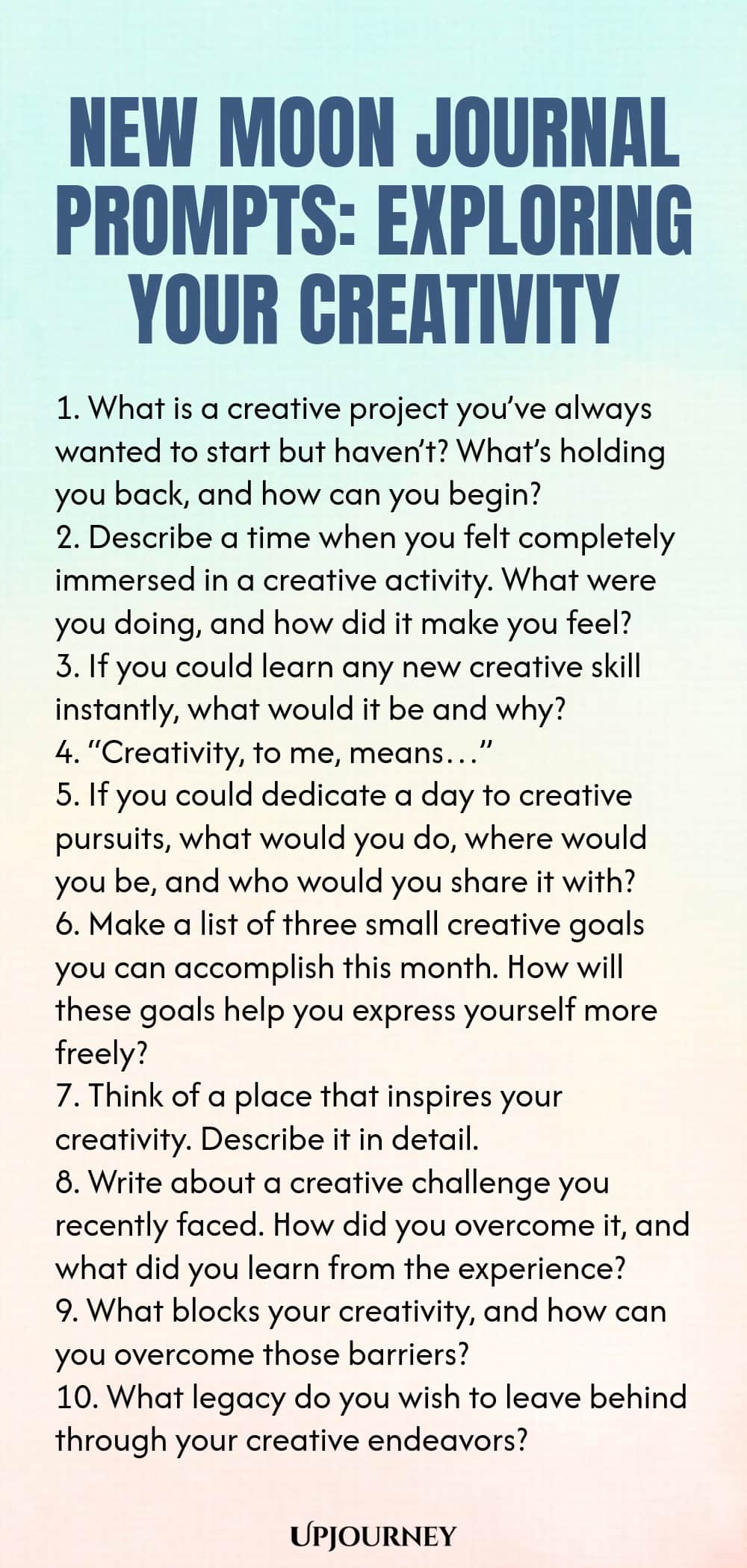 New Moon Journal Prompts: Exploring Your Creativity 1. What is a creative project you’ve always wanted to start but haven’t? What’s holding you back, and how can you begin? 2. Describe a time when you felt completely immersed in a creative activity. What were you doing, and how did it make you feel? 3. If you could learn any new creative skill instantly, what would it be and why? 4. “Creativity, to me, means…” 5. If you could dedicate a day to creative pursuits, what would you d...