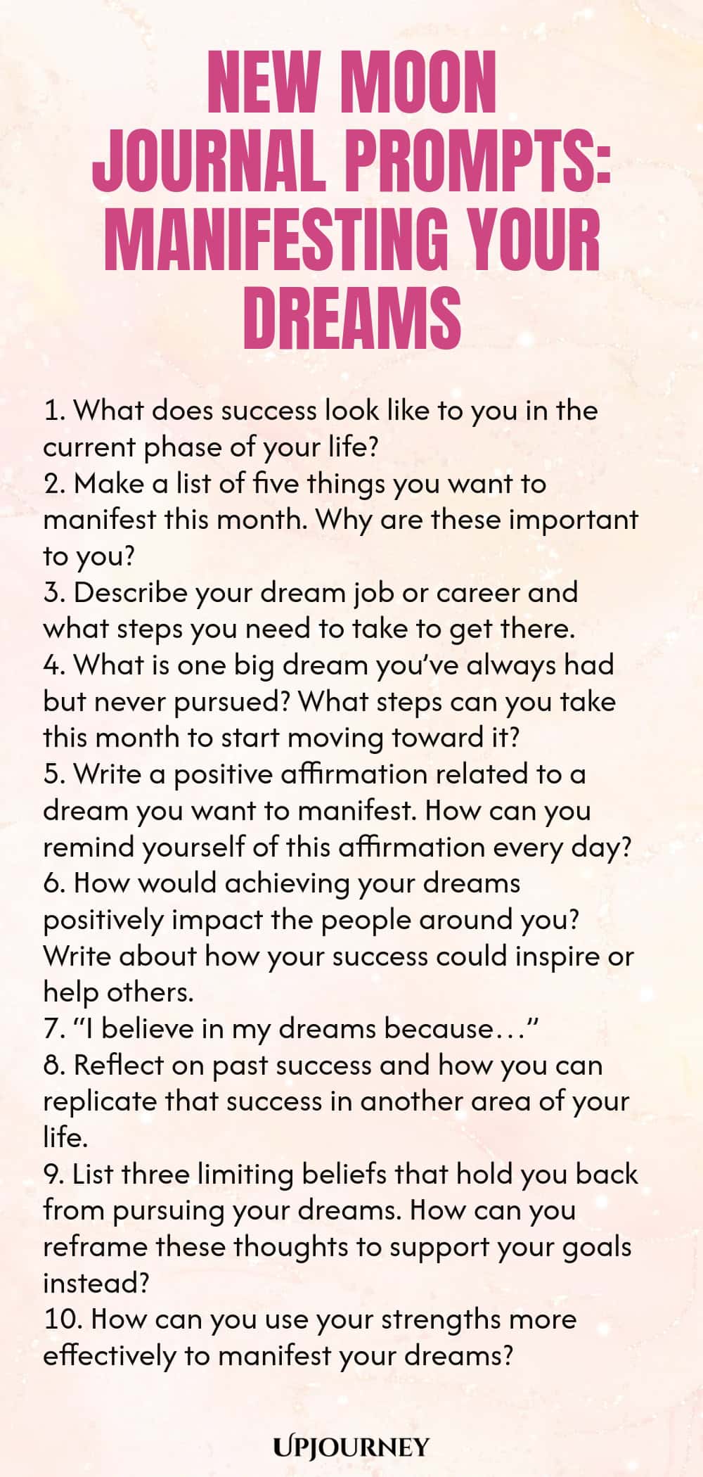 New Moon Journal Prompts: Manifesting Your Dreams 1. What does success look like to you in the current phase of your life? 2. Make a list of five things you want to manifest this month. Why are these important to you? 3. Describe your dream job or career and what steps you need to take to get there. 4. What is one big dream you’ve always had but never pursued? What steps can you take this month to start moving toward it? 5. Write a positive affirmation related to a dream you wan...
