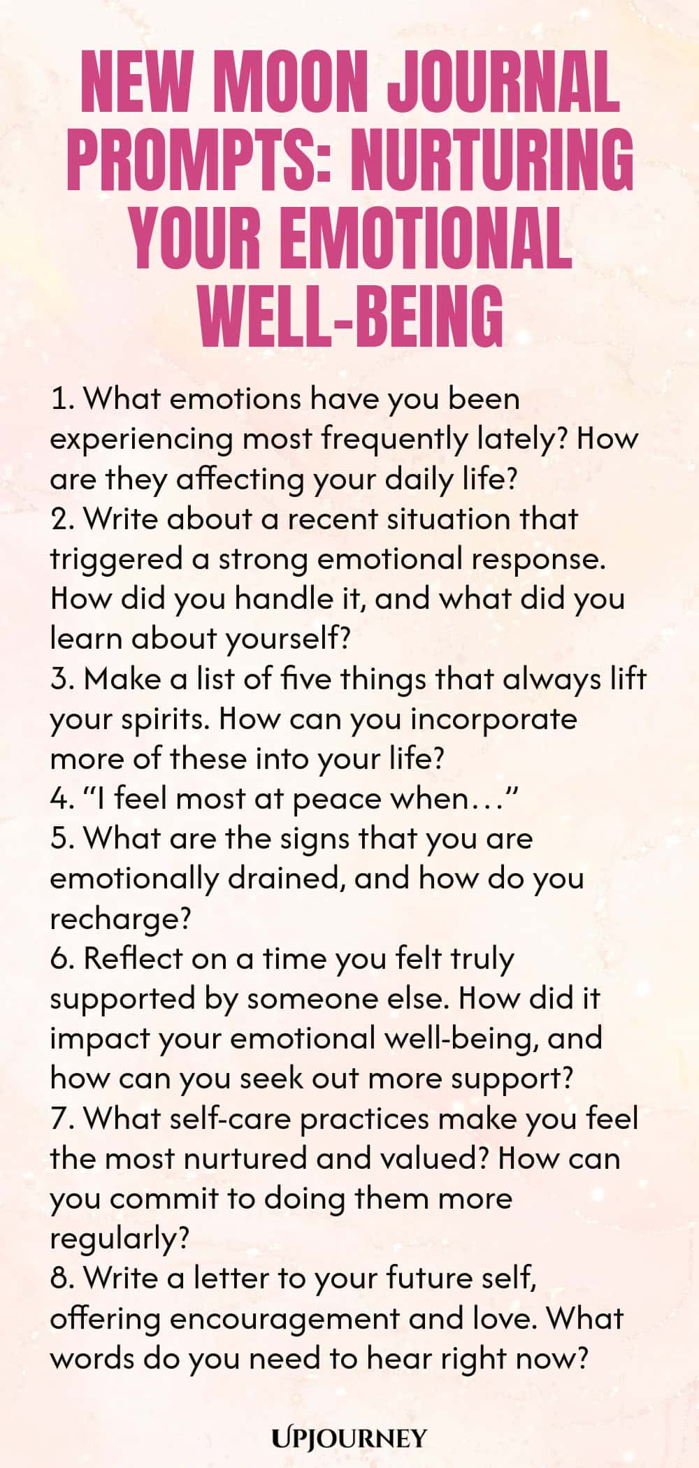 New Moon Journal Prompts: Nurturing Your Emotional Well-being 1. What emotions have you been experiencing most frequently lately? How are they affecting your daily life? 2. Write about a recent situation that triggered a strong emotional response. How did you handle it, and what did you learn about yourself? 3. Make a list of five things that always lift your spirits. How can you incorporate more of these into your life? 4. “I feel most at peace when…” 5. What are the signs that...