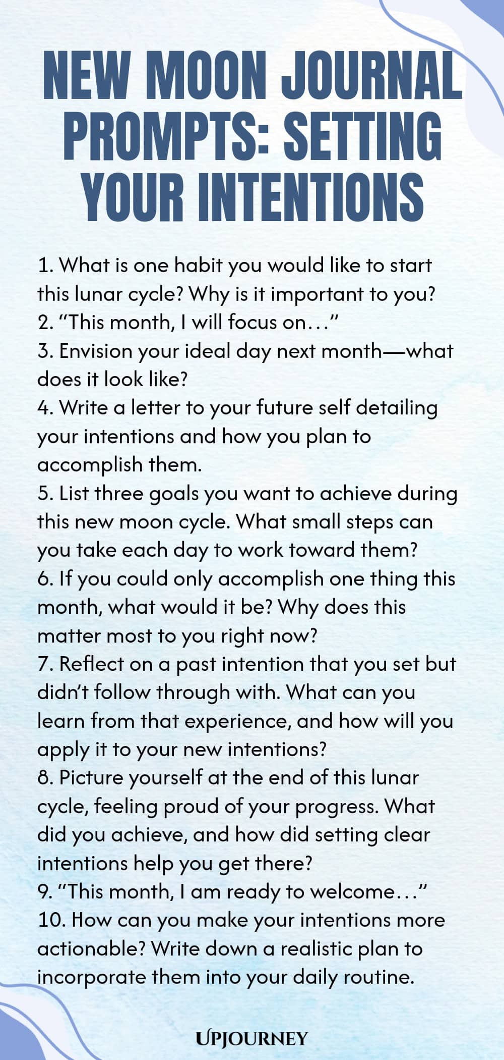 New Moon Journal Prompts: Setting Your Intentions 1. What is one habit you would like to start this lunar cycle? Why is it important to you? 2. “This month, I will focus on…” 3. Envision your ideal day next month—what does it look like? 4. Write a letter to your future self detailing your intentions and how you plan to accomplish them. 5. List three goals you want to achieve during this new moon cycle. What small steps can you take each day to work toward them? 6. If you could ...