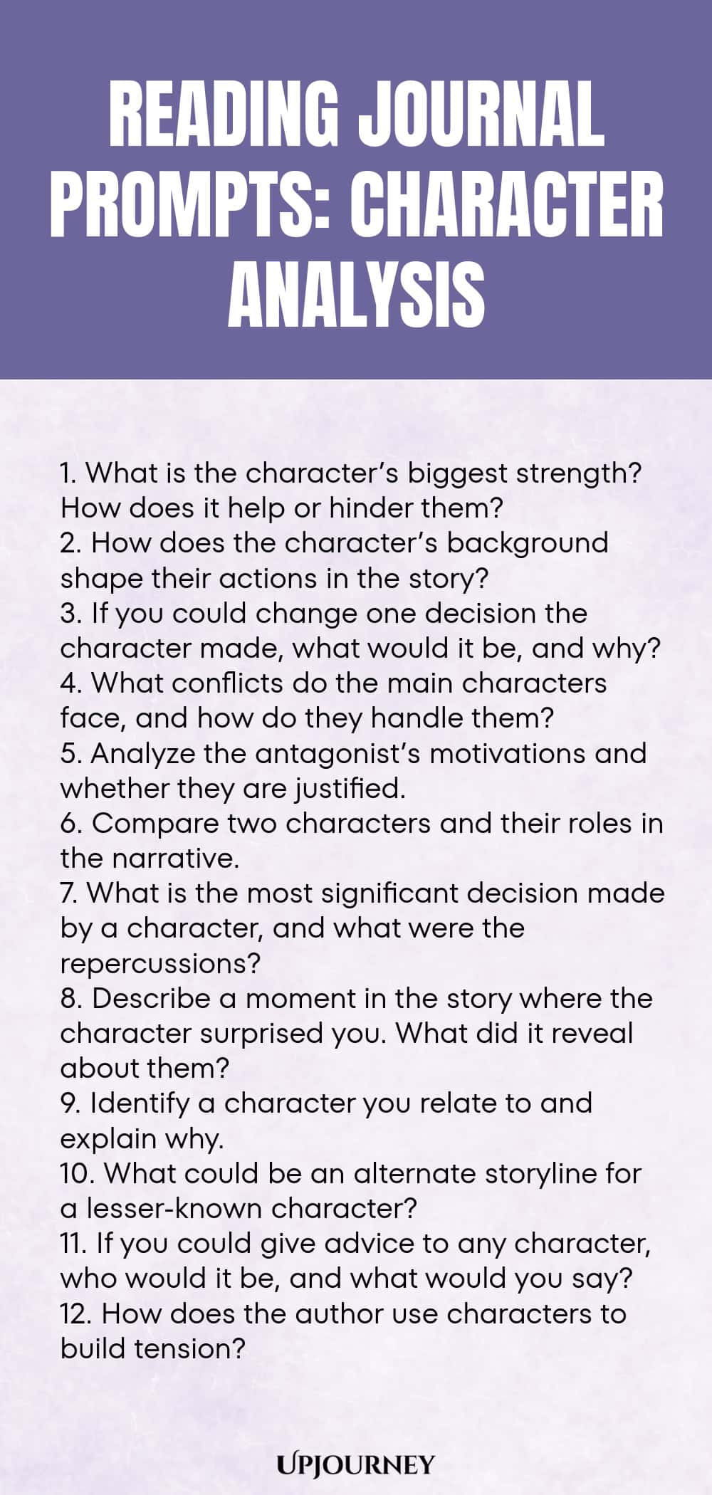 Reading Journal Prompts: Character Analysis 1. What is the character’s biggest strength? How does it help or hinder them? 2. How does the character’s background shape their actions in the story? 3. If you could change one decision the character made, what would it be, and why? 4. What conflicts do the main characters face, and how do they handle them? 5. Analyze the antagonist’s motivations and whether they are justified. 6. Compare two characters and their roles in the narrati...