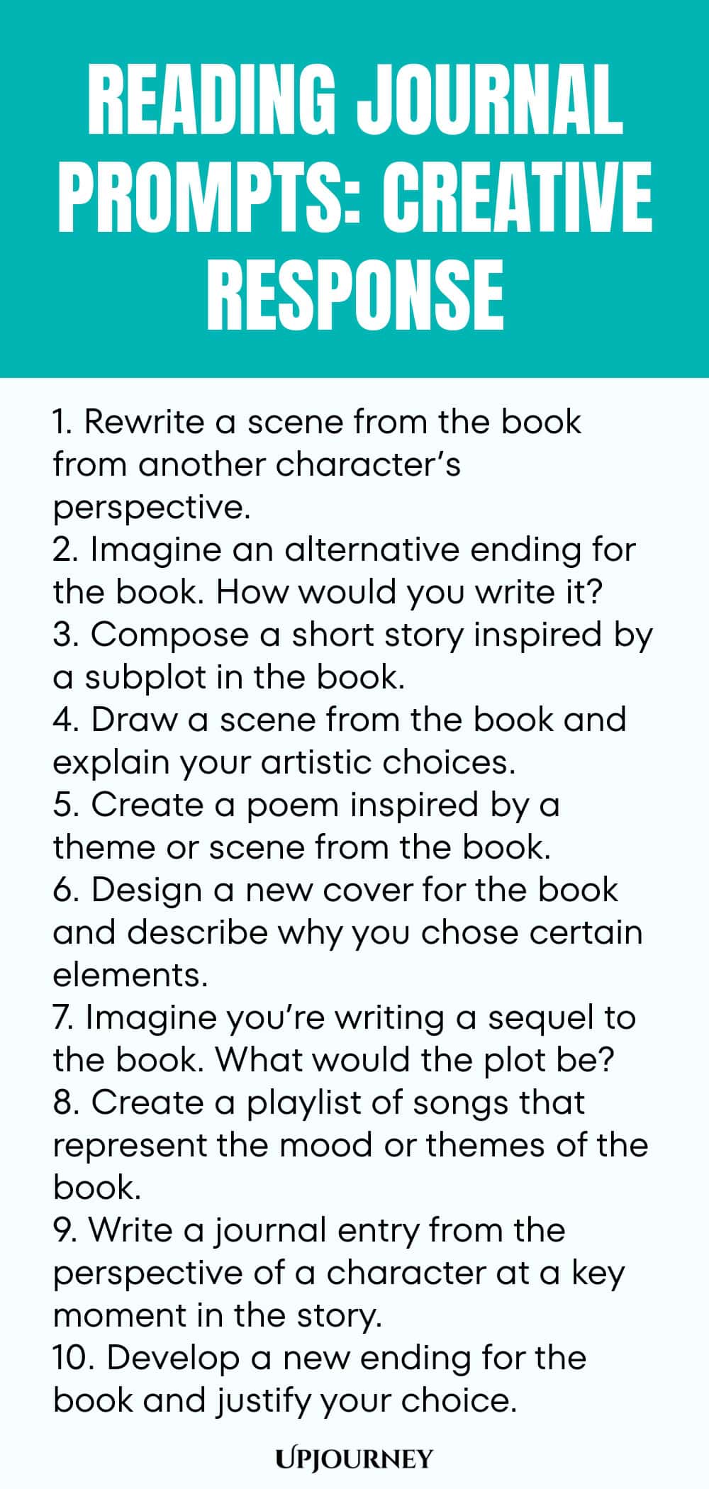 Reading Journal Prompts: Creative Response 1. Rewrite a scene from the book from another character’s perspective. 2. Imagine an alternative ending for the book. How would you write it? 3. Compose a short story inspired by a subplot in the book. 4. Draw a scene from the book and explain your artistic choices. 5. Create a poem inspired by a theme or scene from the book. 6. Design a new cover for the book and describe why you chose certain elements. 7. Imagine you’re writing a se...