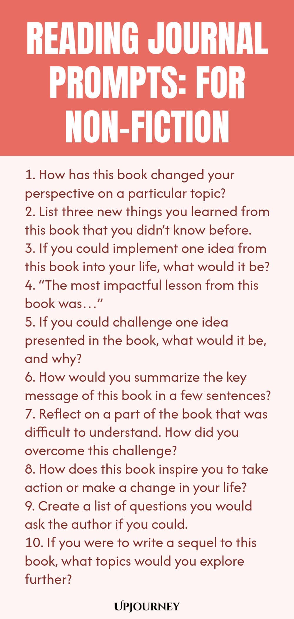 Reading Journal Prompts: For Non-Fiction 1. How has this book changed your perspective on a particular topic? 2. List three new things you learned from this book that you didn’t know before. 3. If you could implement one idea from this book into your life, what would it be? 4. “The most impactful lesson from this book was…” 5. If you could challenge one idea presented in the book, what would it be, and why? 6. How would you summarize the key message of this book in a few senten...