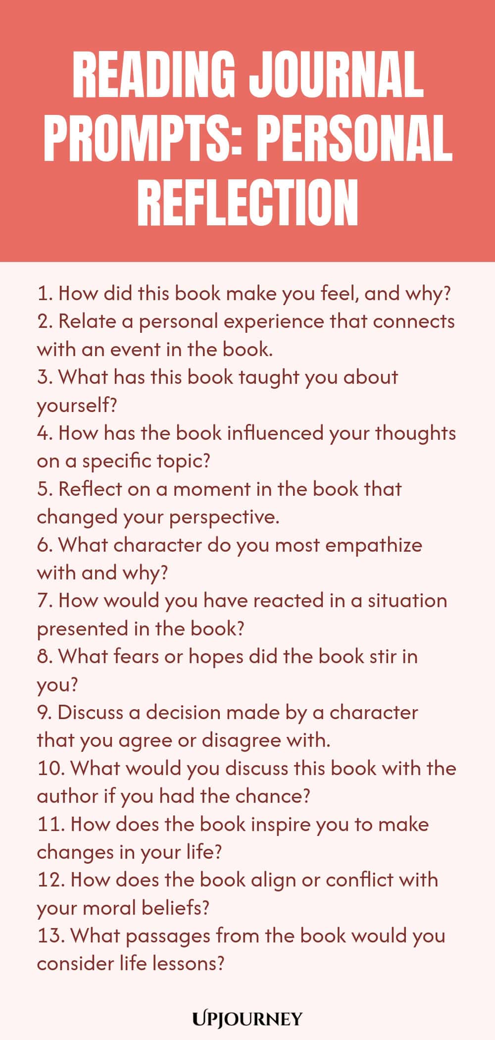 Reading Journal Prompts: Personal Reflection 1. How did this book make you feel, and why? 2. Relate a personal experience that connects with an event in the book. 3. What has this book taught you about yourself? 4. How has the book influenced your thoughts on a specific topic? 5. Reflect on a moment in the book that changed your perspective. 6. What character do you most empathize with and why? 7. How would you have reacted in a situation presented in the book? 8. What fears ...