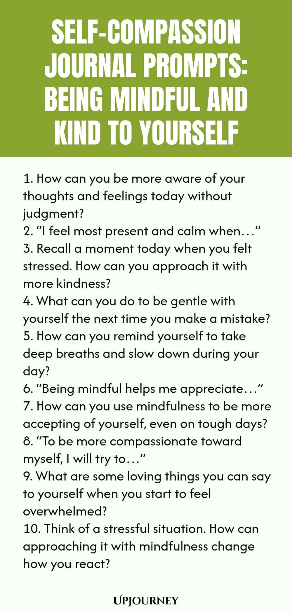 Self-Compassion Journal Prompts: Being Mindful and Kind to Yourself 1. How can you be more aware of your thoughts and feelings today without judgment? 2. “I feel most present and calm when…” 3. Recall a moment today when you felt stressed. How can you approach it with more kindness? 4. What can you do to be gentle with yourself the next time you make a mistake? 5. How can you remind yourself to take deep breaths and slow down during your day? 6. “Being mindful helps me apprecia...
