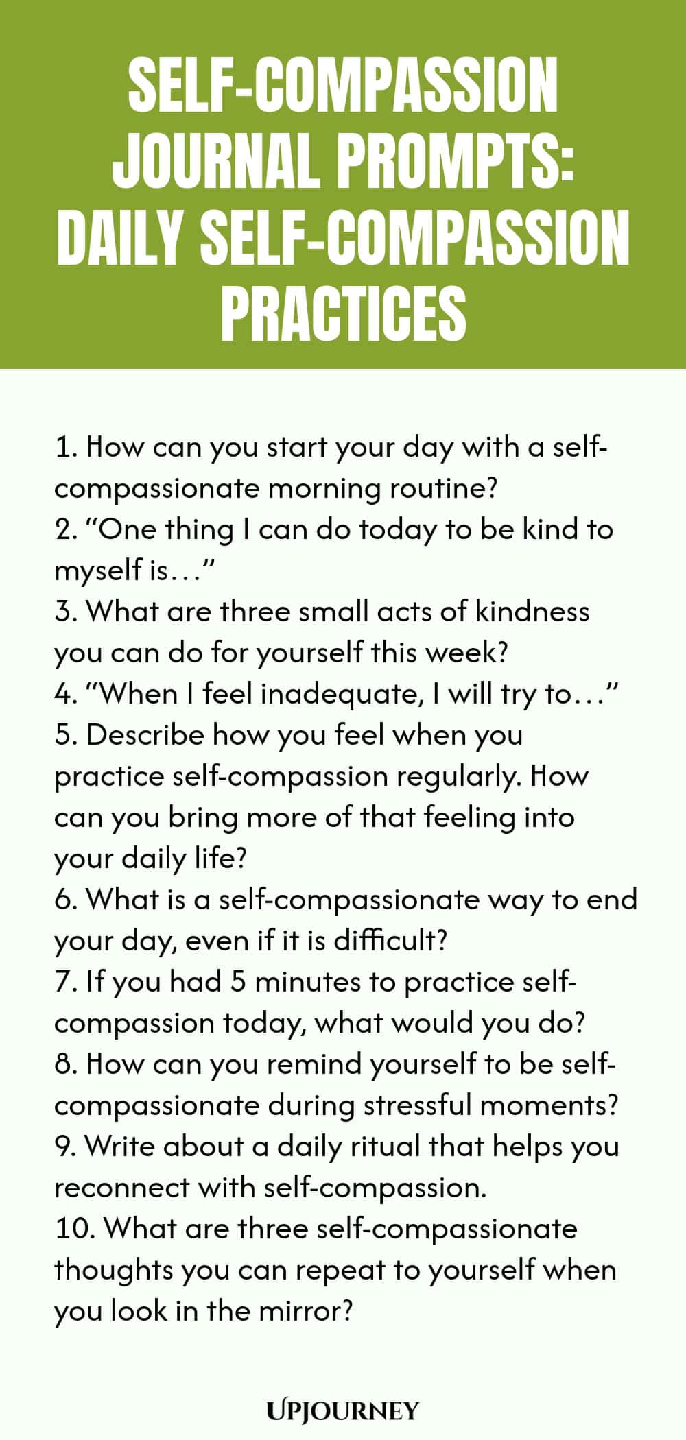 Self-Compassion Journal Prompts: Daily Self-Compassion Practices 1. How can you start your day with a self-compassionate morning routine? 2. “One thing I can do today to be kind to myself is…” 3. What are three small acts of kindness you can do for yourself this week? 4. “When I feel inadequate, I will try to…” 5. Describe how you feel when you practice self-compassion regularly. How can you bring more of that feeling into your daily life? 6. What is a self-compassionate way to...