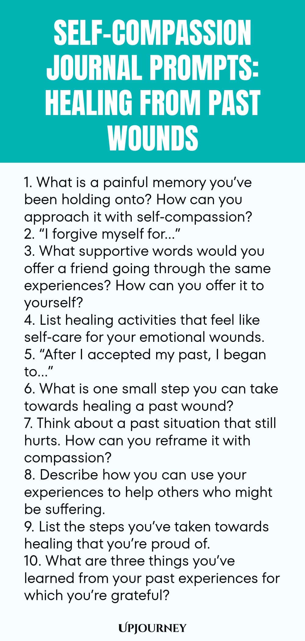 Self-Compassion Journal Prompts: Healing from Past Wounds 1. What is a painful memory you’ve been holding onto? How can you approach it with self-compassion? 2. “I forgive myself for…” 3. What supportive words would you offer a friend going through the same experiences? How can you offer it to yourself? 4. List healing activities that feel like self-care for your emotional wounds. 5. “After I accepted my past, I began to…” 6. What is one small step you can take towards healing ...