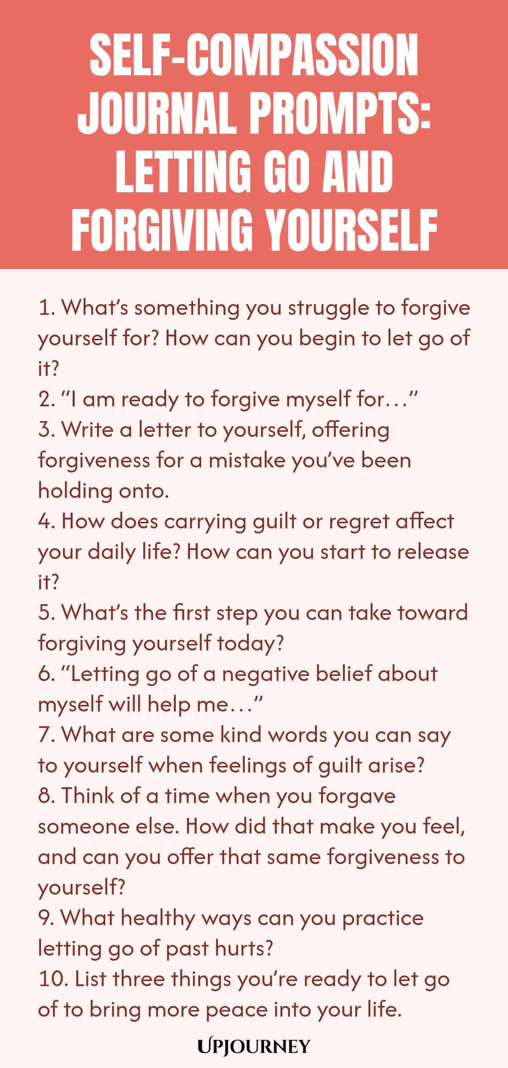 Self-Compassion Journal Prompts: Letting Go and Forgiving Yourself 1. What’s something you struggle to forgive yourself for? How can you begin to let go of it? 2. “I am ready to forgive myself for…” 3. Write a letter to yourself, offering forgiveness for a mistake you’ve been holding onto. 4. How does carrying guilt or regret affect your daily life? How can you start to release it? 5. What’s the first step you can take toward forgiving yourself today? 6. “Letting go of a negati...