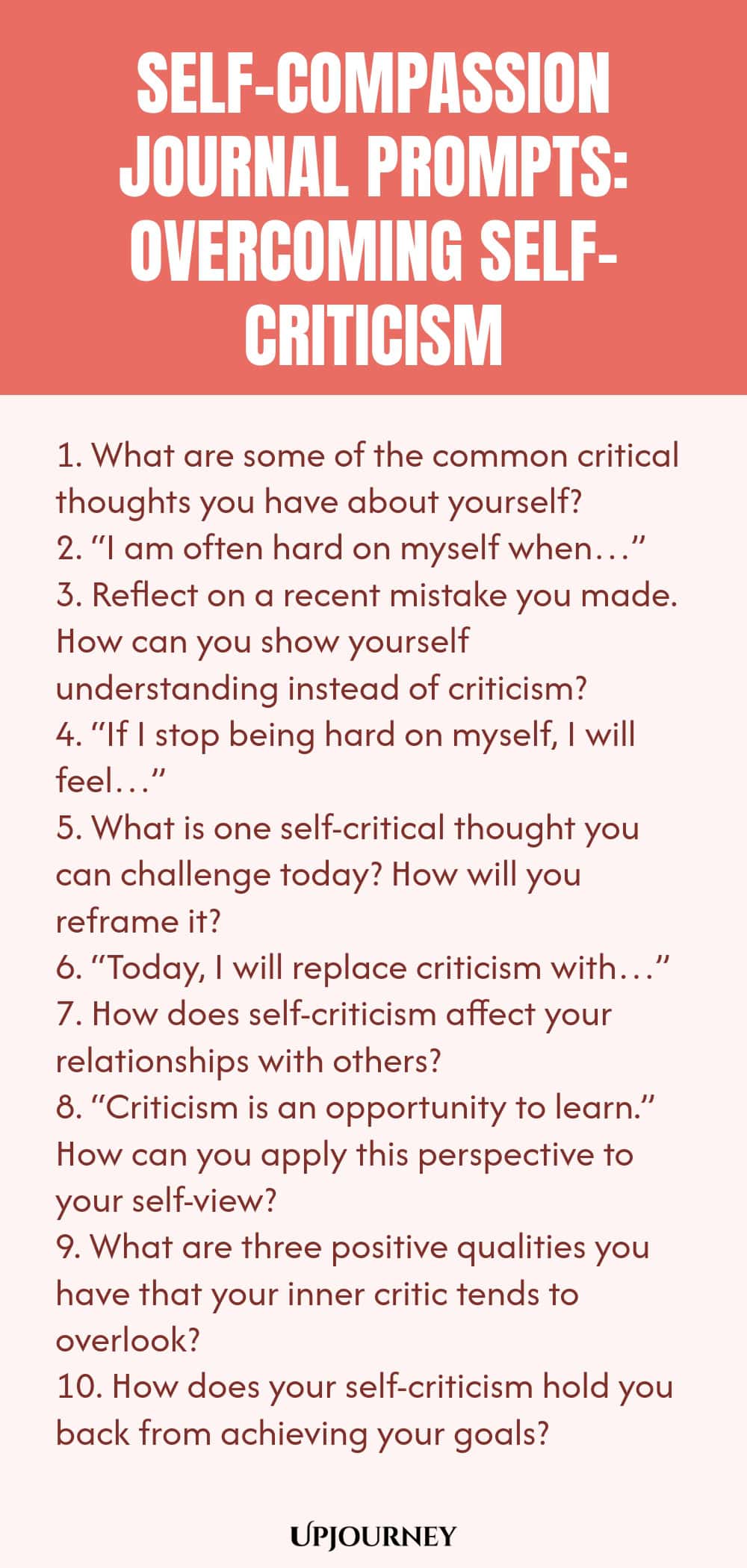 Self-Compassion Journal Prompts: Overcoming Self-Criticism 1. What are some of the common critical thoughts you have about yourself? 2. “I am often hard on myself when…” 3. Reflect on a recent mistake you made. How can you show yourself understanding instead of criticism? 4. “If I stop being hard on myself, I will feel…” 5. What is one self-critical thought you can challenge today? How will you reframe it? 6. “Today, I will replace criticism with…” 7. How does self-criticism a...