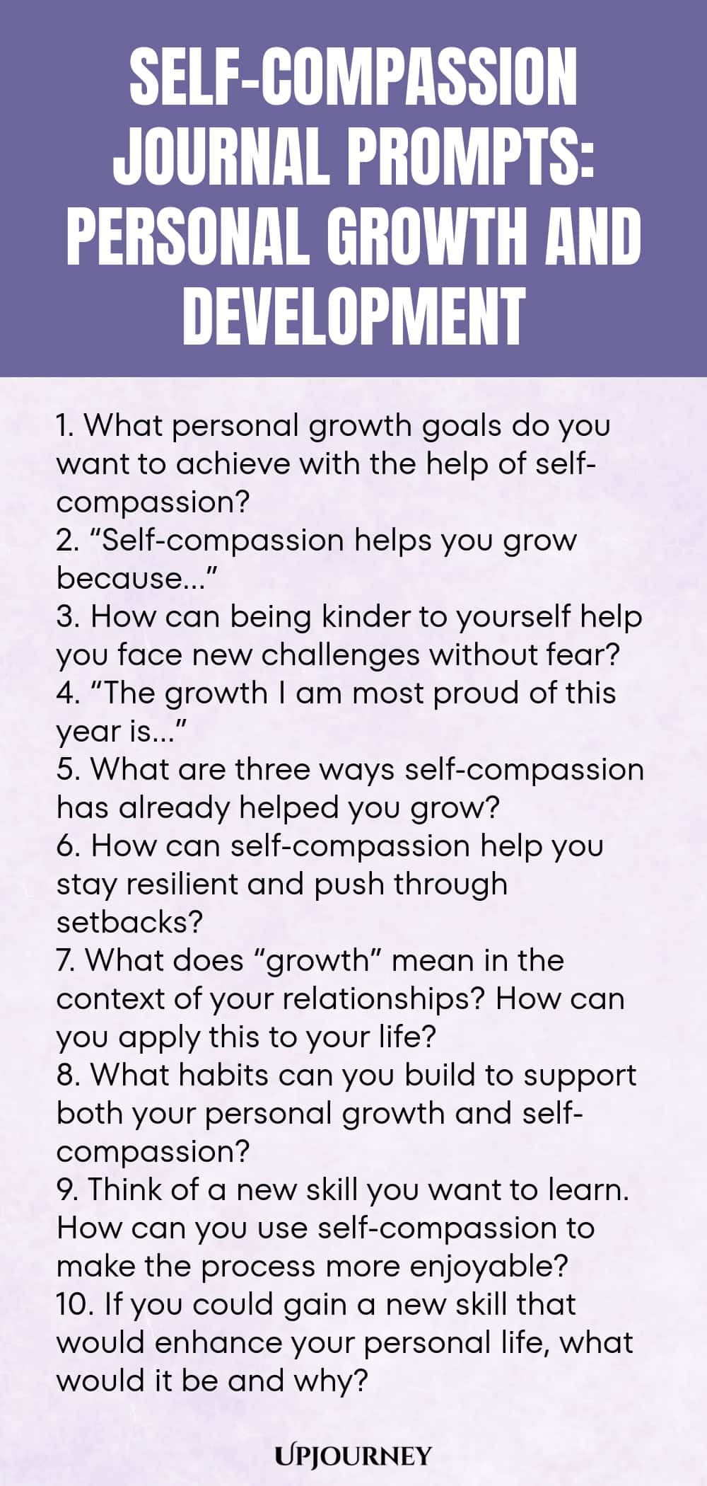 Self-Compassion Journal Prompts: Personal Growth and Development 1. What personal growth goals do you want to achieve with the help of self-compassion? 2. “Self-compassion helps you grow because…” 3. How can being kinder to yourself help you face new challenges without fear? 4. “The growth I am most proud of this year is…” 5. What are three ways self-compassion has already helped you grow? 6. How can self-compassion help you stay resilient and push through setbacks? 7. What ...