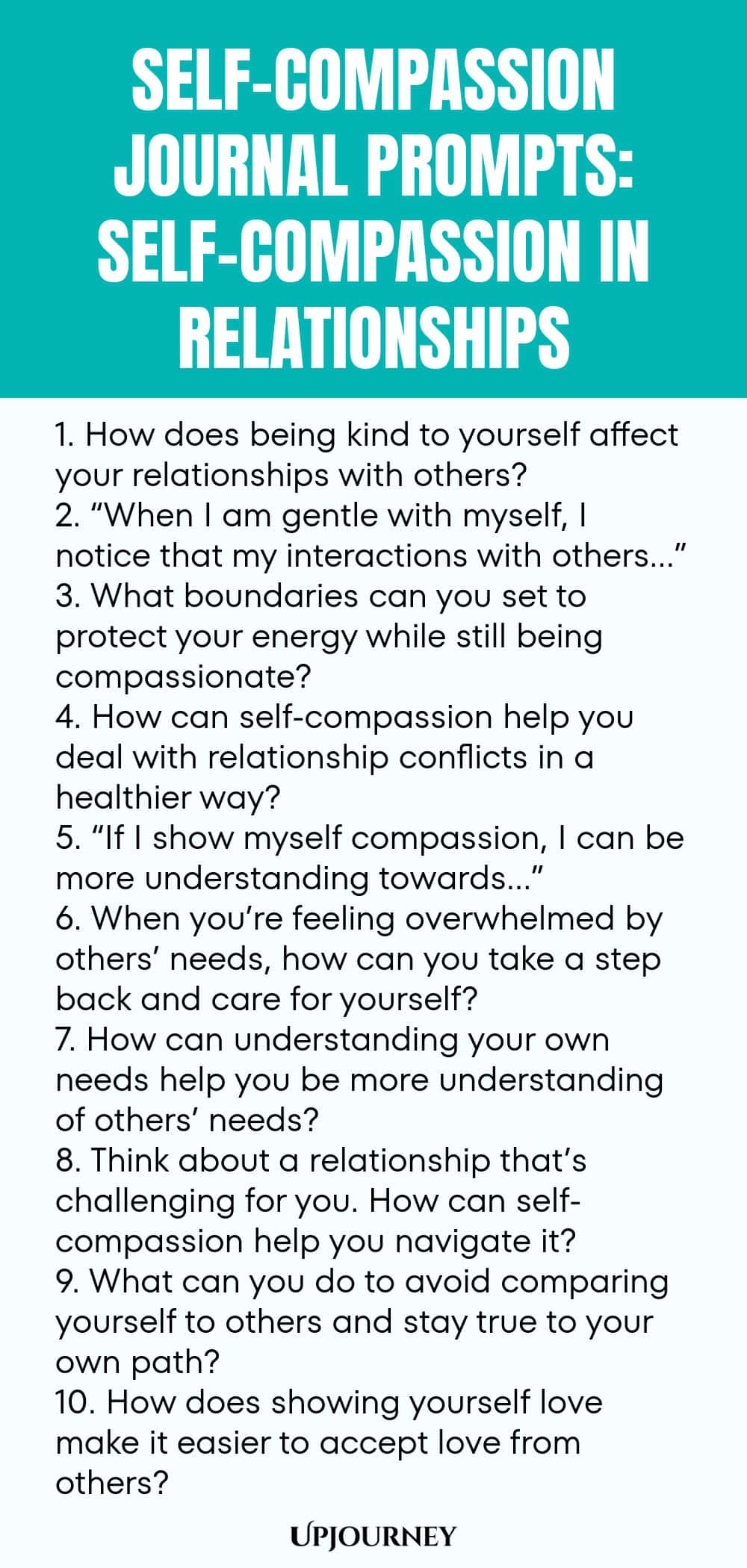 Self-Compassion Journal Prompts: Self-Compassion in Relationships 1. How does being kind to yourself affect your relationships with others? 2. “When I am gentle with myself, I notice that my interactions with others…” 3. What boundaries can you set to protect your energy while still being compassionate? 4. How can self-compassion help you deal with relationship conflicts in a healthier way? 5. “If I show myself compassion, I can be more understanding towards…” 6. When you’re fe...