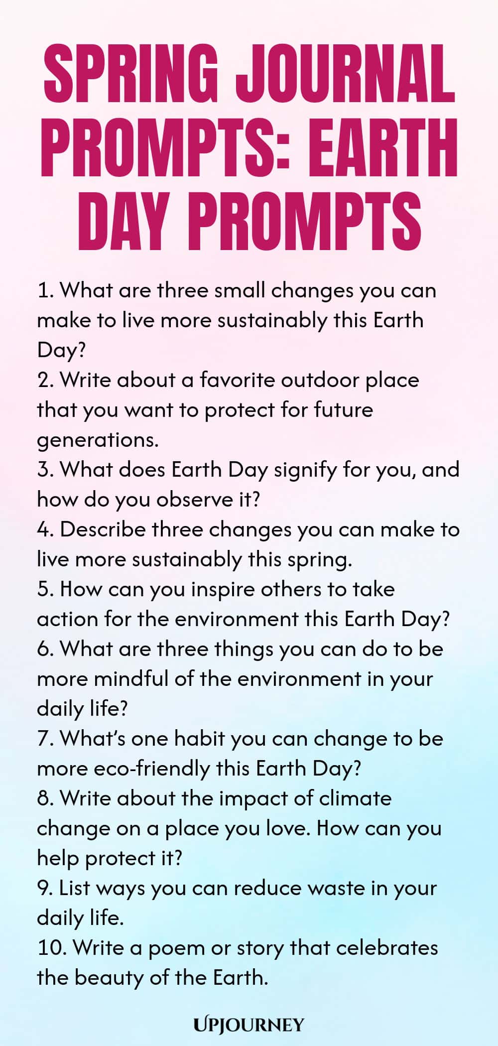 Spring Journal Prompts: Earth Day Prompts 1. What are three small changes you can make to live more sustainably this Earth Day? 2. Write about a favorite outdoor place that you want to protect for future generations. 3. What does Earth Day signify for you, and how do you observe it? 4. Describe three changes you can make to live more sustainably this spring. 5. How can you inspire others to take action for the environment this Earth Day? 6. What are three things you can do to b...