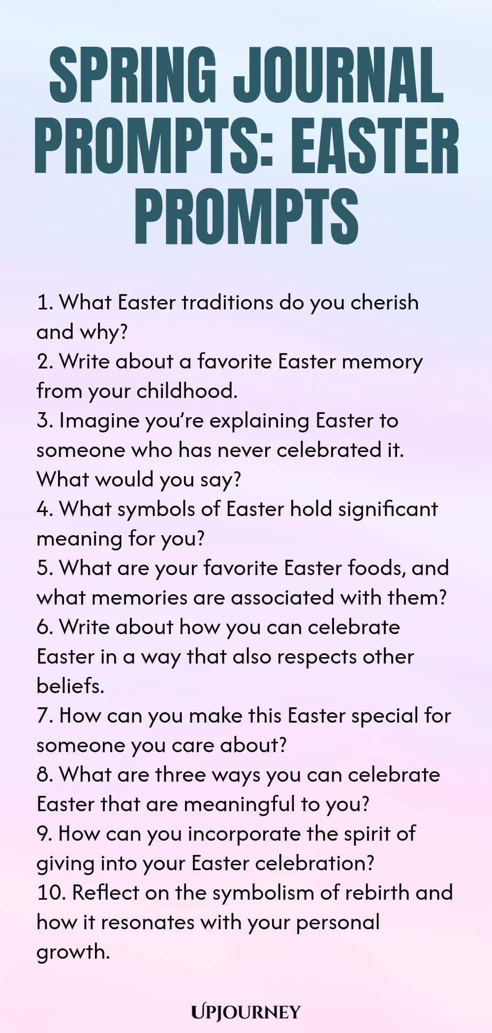 Spring Journal Prompts: Easter Prompts 1. What Easter traditions do you cherish and why? 2. Write about a favorite Easter memory from your childhood. 3. Imagine you’re explaining Easter to someone who has never celebrated it. What would you say? 4. What symbols of Easter hold significant meaning for you? 5. What are your favorite Easter foods, and what memories are associated with them? 6. Write about how you can celebrate Easter in a way that also respects other beliefs. 7. H...