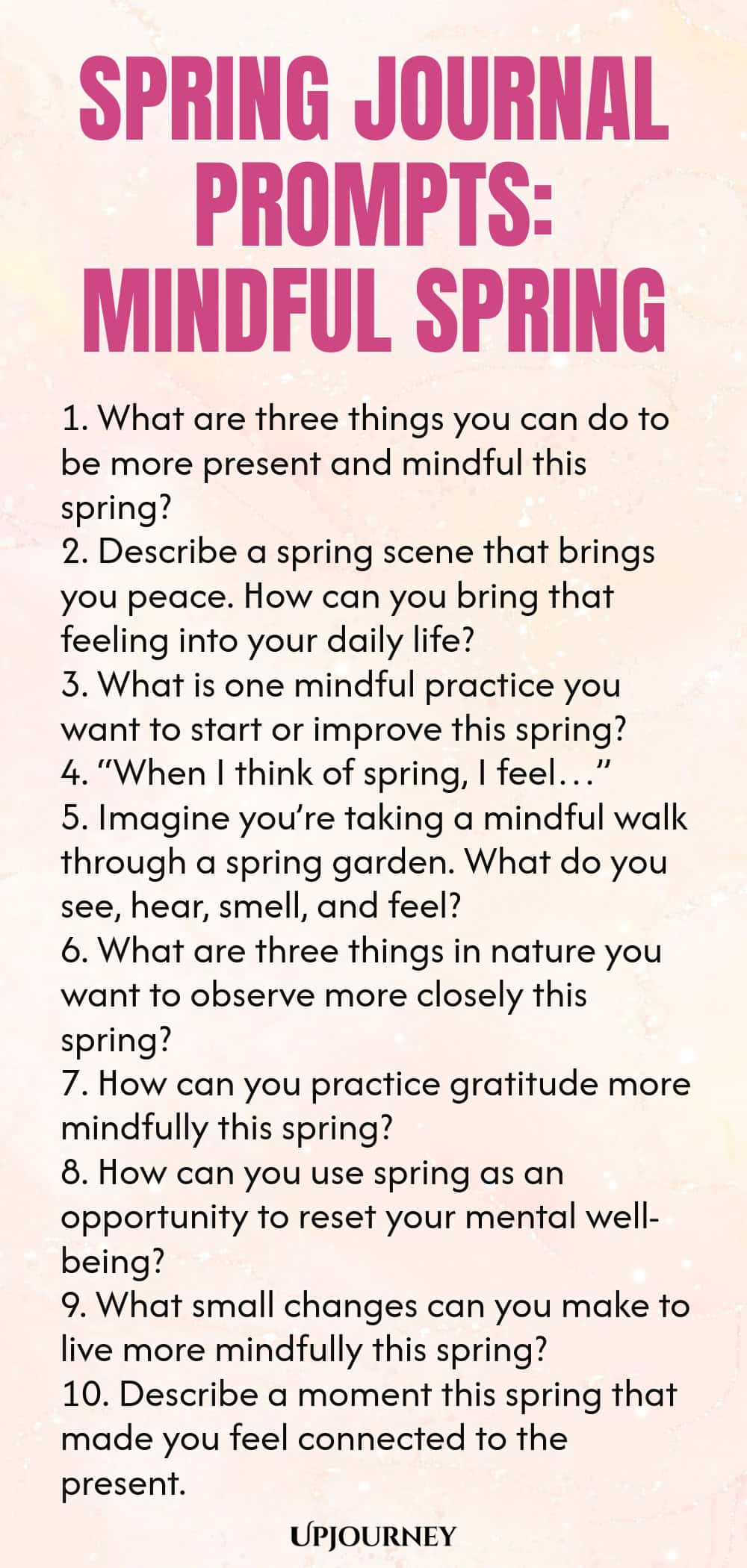 Spring Journal Prompts: Mindful Spring 1. What are three things you can do to be more present and mindful this spring? 2. Describe a spring scene that brings you peace. How can you bring that feeling into your daily life? 3. What is one mindful practice you want to start or improve this spring? 4. “When I think of spring, I feel…” 5. Imagine you’re taking a mindful walk through a spring garden. What do you see, hear, smell, and feel? 6. What are three things in nature you want ...