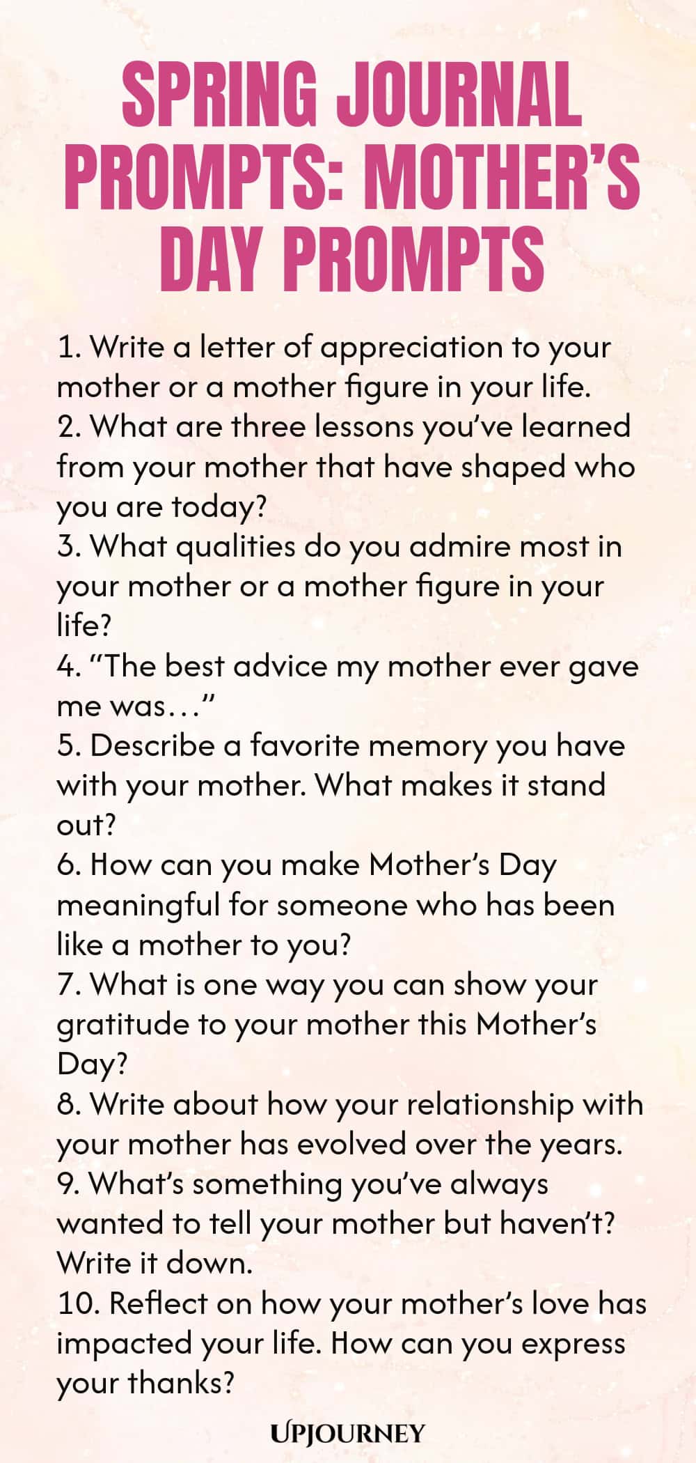 Spring Journal Prompts: Mother’s Day Prompts 1. Write a letter of appreciation to your mother or a mother figure in your life. 2. What are three lessons you’ve learned from your mother that have shaped who you are today? 3. What qualities do you admire most in your mother or a mother figure in your life? 4. “The best advice my mother ever gave me was…” 5. Describe a favorite memory you have with your mother. What makes it stand out? 6. How can you make Mother’s Day meaningful f...