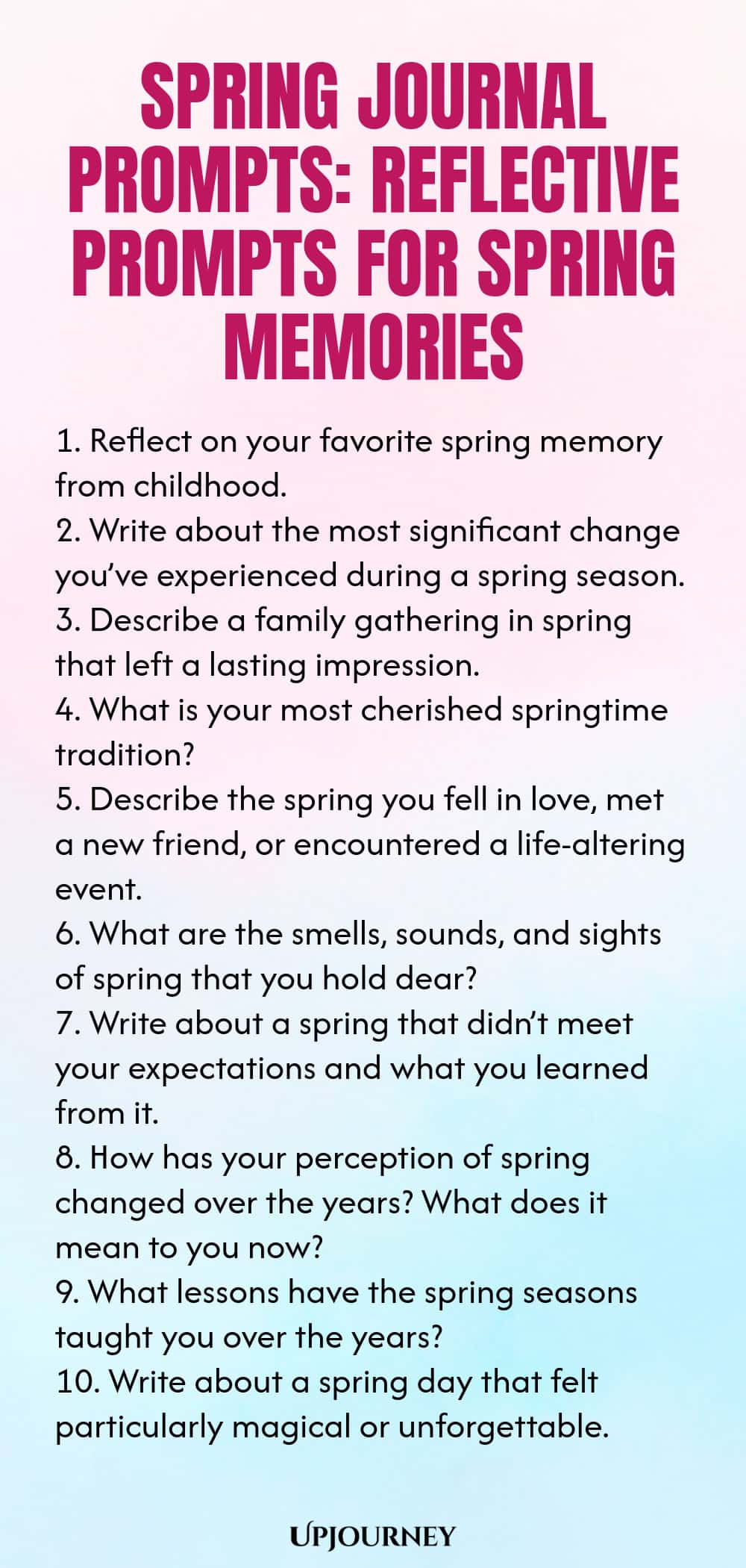 Spring Journal Prompts: Reflective Prompts for Spring Memories 1. Reflect on your favorite spring memory from childhood. 2. Write about the most significant change you’ve experienced during a spring season. 3. Describe a family gathering in spring that left a lasting impression. 4. What is your most cherished springtime tradition? 5. Describe the spring you fell in love, met a new friend, or encountered a life-altering event. 6. What are the smells, sounds, and sights of spri...