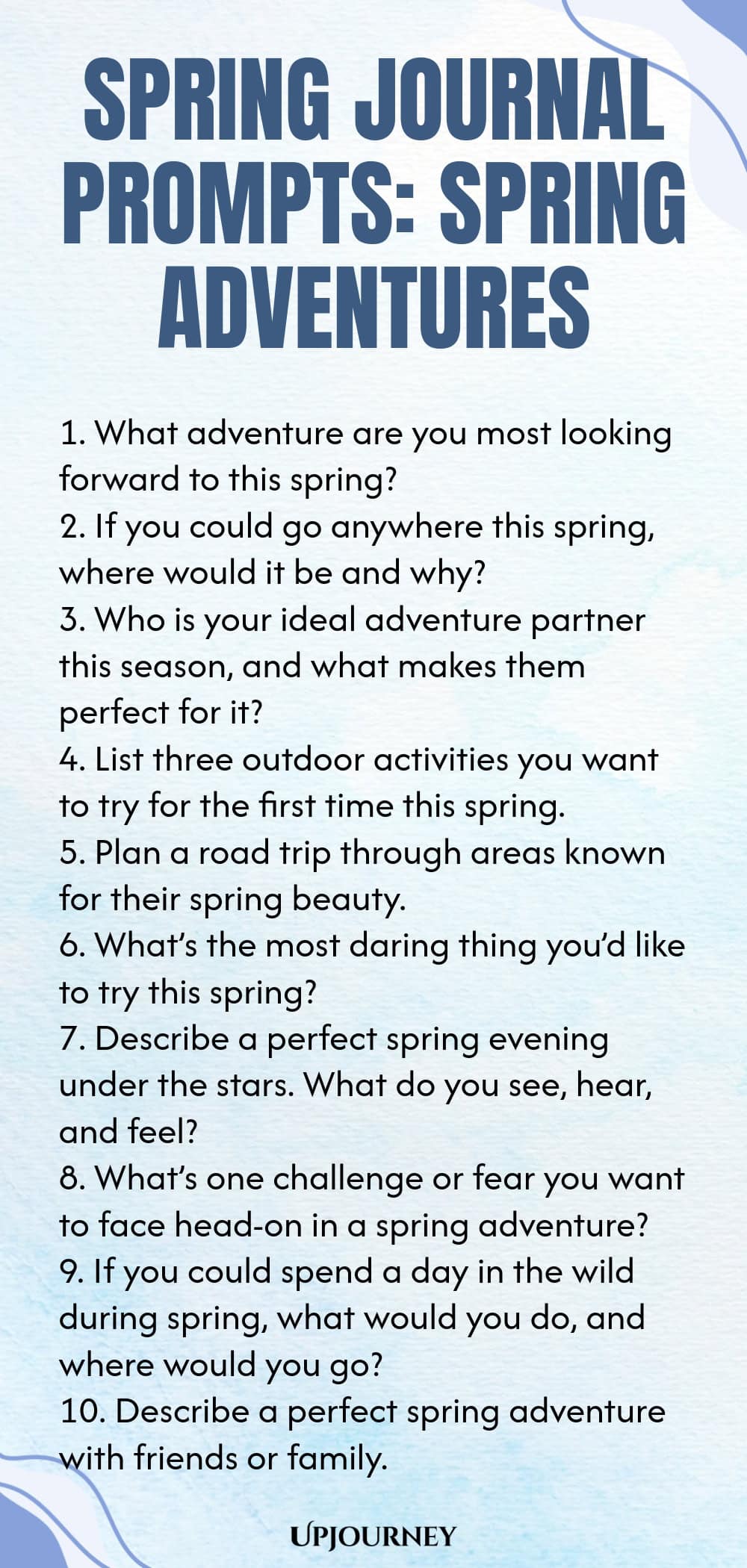 Spring Journal Prompts: Spring Adventures 1. What adventure are you most looking forward to this spring? 2. If you could go anywhere this spring, where would it be and why? 3. Who is your ideal adventure partner this season, and what makes them perfect for it? 4. List three outdoor activities you want to try for the first time this spring. 5. Plan a road trip through areas known for their spring beauty. 6. What’s the most daring thing you’d like to try this spring? 7. Describe...