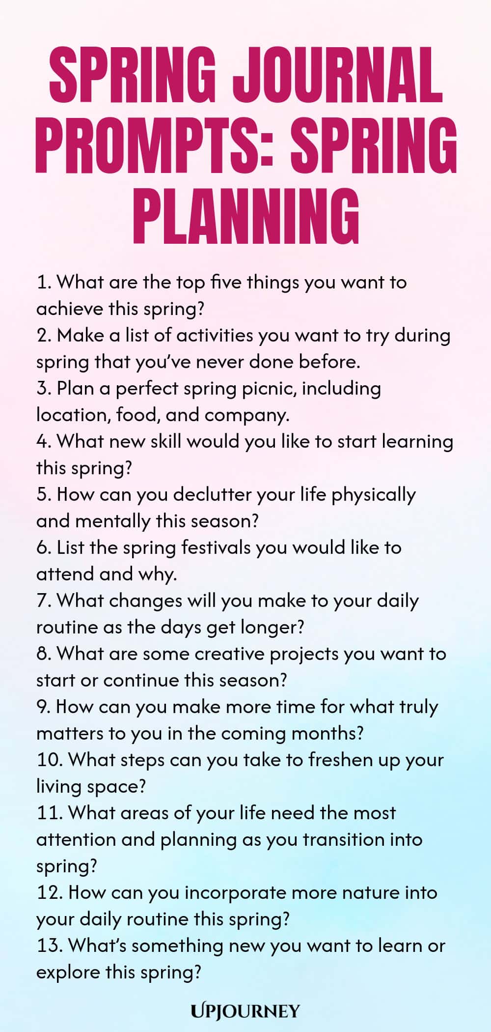Spring Journal Prompts: Spring Planning 1. What are the top five things you want to achieve this spring? 2. Make a list of activities you want to try during spring that you’ve never done before. 3. Plan a perfect spring picnic, including location, food, and company. 4. What new skill would you like to start learning this spring? 5. How can you declutter your life physically and mentally this season? 6. List the spring festivals you would like to attend and why. 7. What changes...