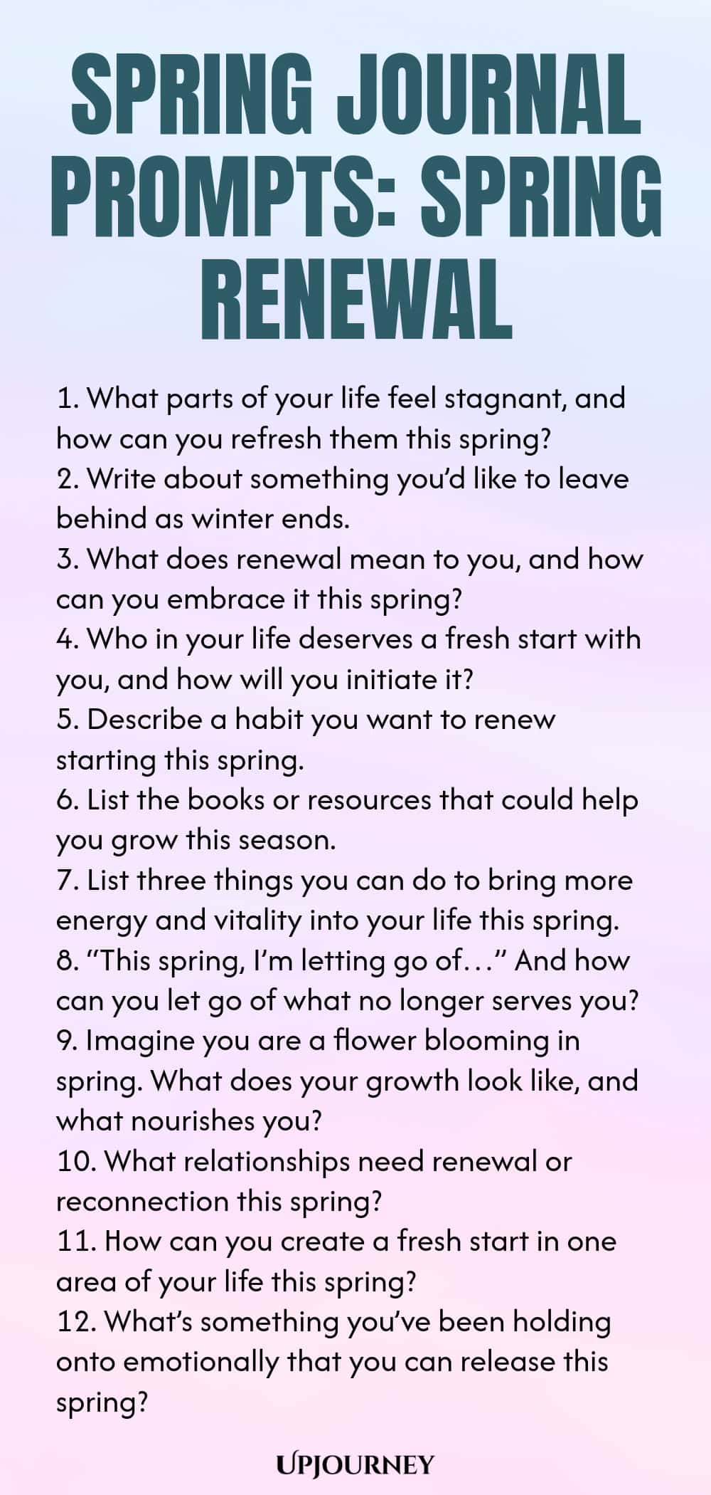 Spring Journal Prompts: Spring Renewal 1. What parts of your life feel stagnant, and how can you refresh them this spring? 2. Write about something you’d like to leave behind as winter ends. 3. What does renewal mean to you, and how can you embrace it this spring? 4. Who in your life deserves a fresh start with you, and how will you initiate it? 5. Describe a habit you want to renew starting this spring. 6. List the books or resources that could help you grow this season. 7. L...