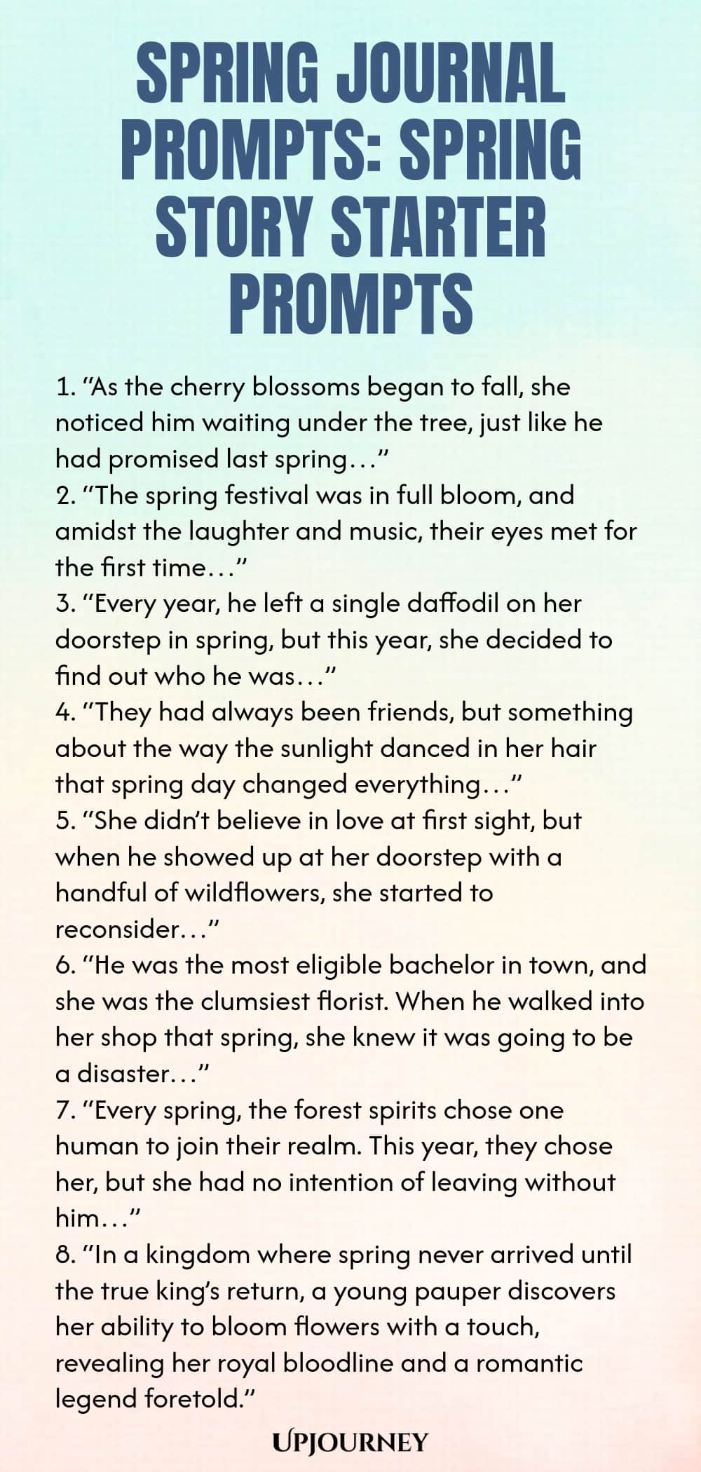 Spring Journal Prompts: Spring Story Starter Prompts 1. “As the cherry blossoms began to fall, she noticed him waiting under the tree, just like he had promised last spring…” 2. “The spring festival was in full bloom, and amidst the laughter and music, their eyes met for the first time…” 3. “Every year, he left a single daffodil on her doorstep in spring, but this year, she decided to find out who he was…” 4. “They had always been friends, but something about the way the sunlight...