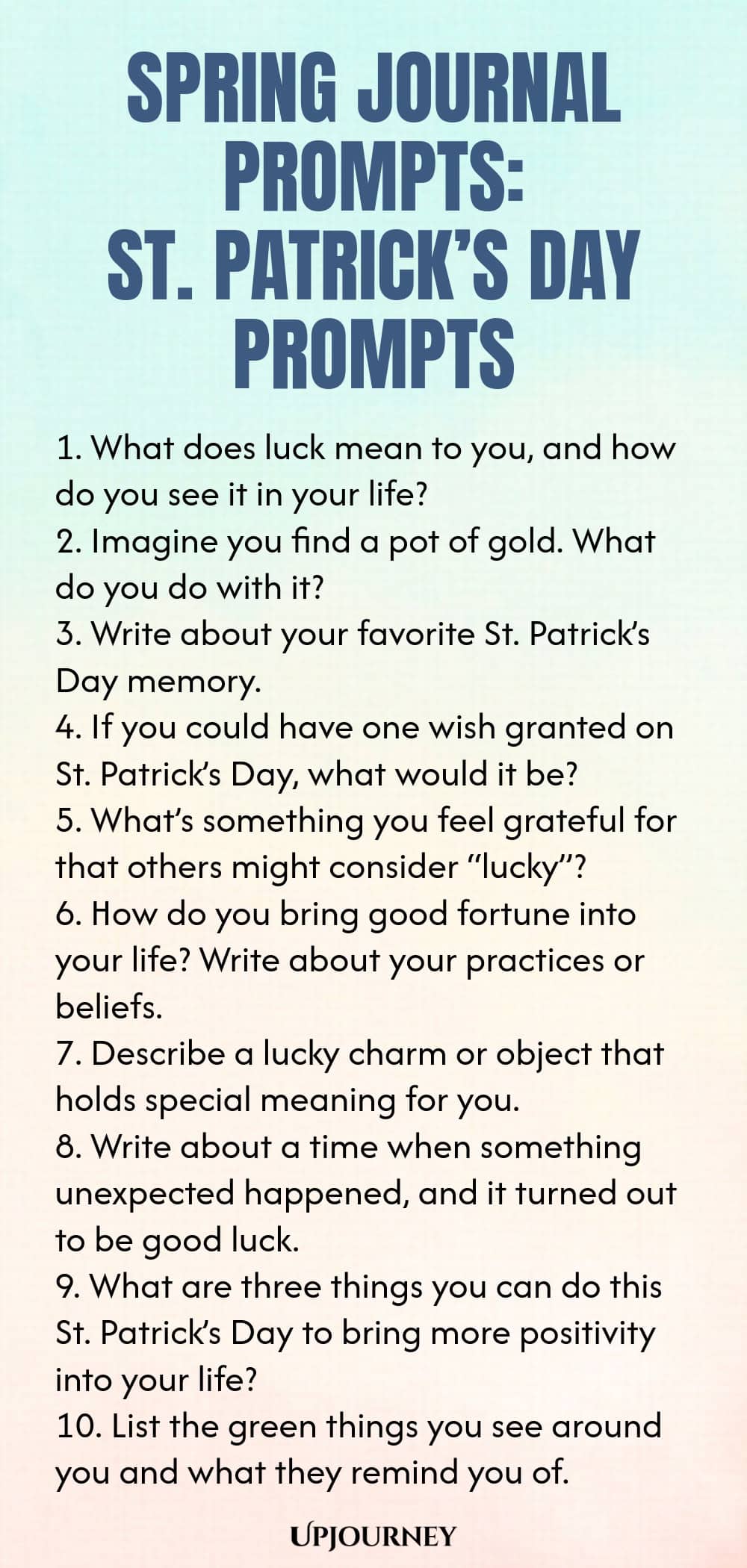 Spring Journal Prompts: St. Patrick’s Day Prompts 1. What does luck mean to you, and how do you see it in your life? 2. Imagine you find a pot of gold. What do you do with it? 3. Write about your favorite St. Patrick’s Day memory. 4. If you could have one wish granted on St. Patrick’s Day, what would it be? 5. What’s something you feel grateful for that others might consider “lucky”? 6. How do you bring good fortune into your life? Write about your practices or beliefs. 7. Des...