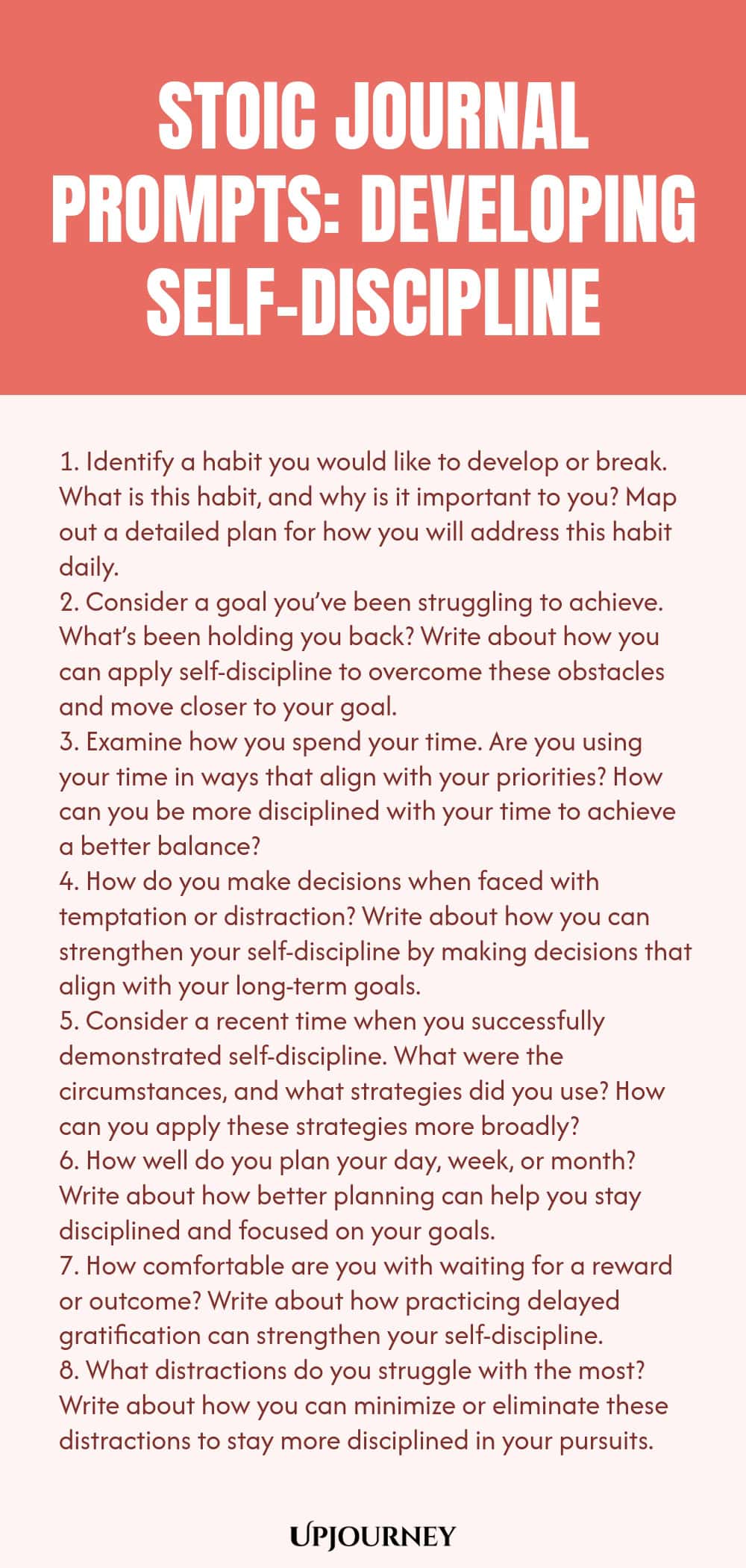 Stoic Journal Prompts: Developing Self-Discipline 1. Identify a habit you would like to develop or break. What is this habit, and why is it important to you? Map out a detailed plan for how you will address this habit daily. 2. Consider a goal you’ve been struggling to achieve. What’s been holding you back? Write about how you can apply self-discipline to overcome these obstacles and move closer to your goal. 3. Examine how you spend your time. Are you using your time in ways that...