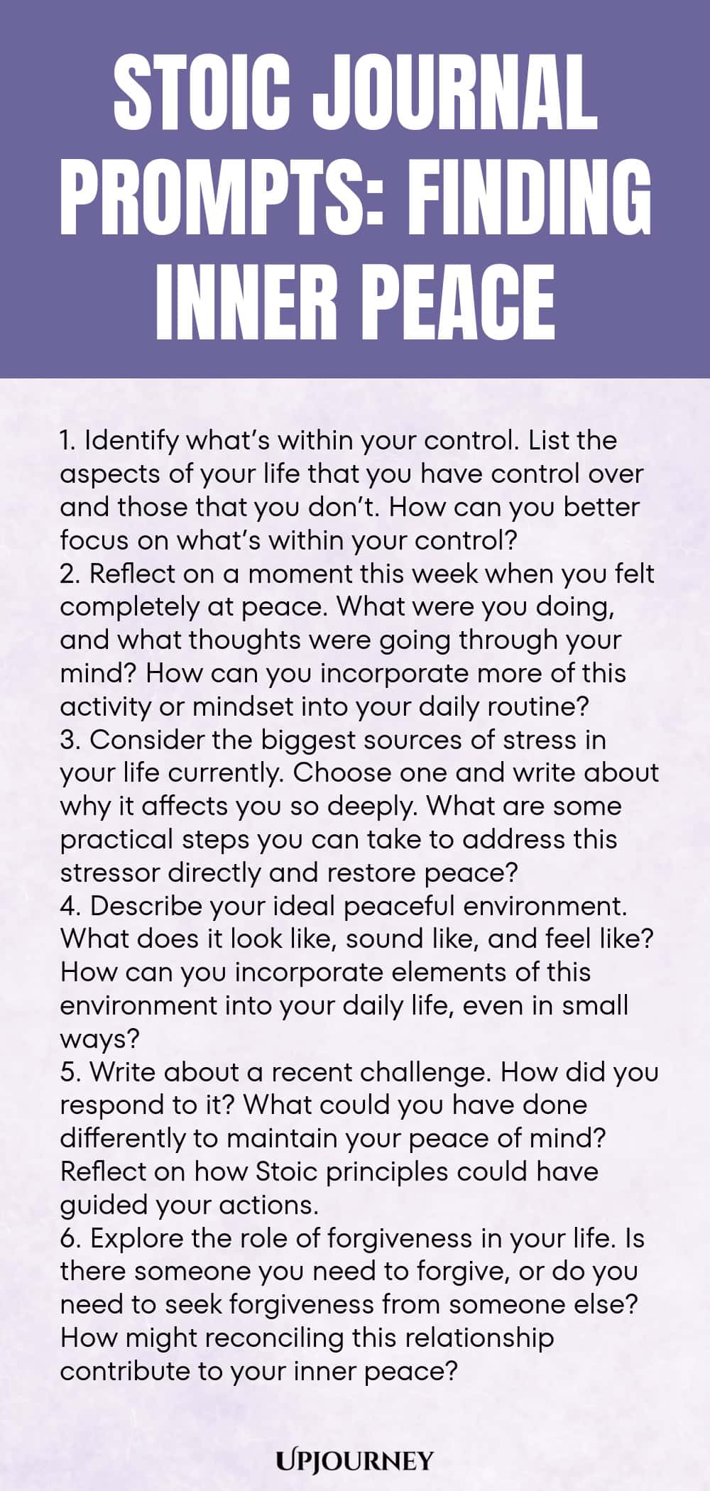 Stoic Journal Prompts: Finding Inner Peace 1. Identify what’s within your control. List the aspects of your life that you have control over and those that you don’t. How can you better focus on what’s within your control? 2. Reflect on a moment this week when you felt completely at peace. What were you doing, and what thoughts were going through your mind? How can you incorporate more of this activity or mindset into your daily routine? 3. Consider the biggest sources of stress in y...