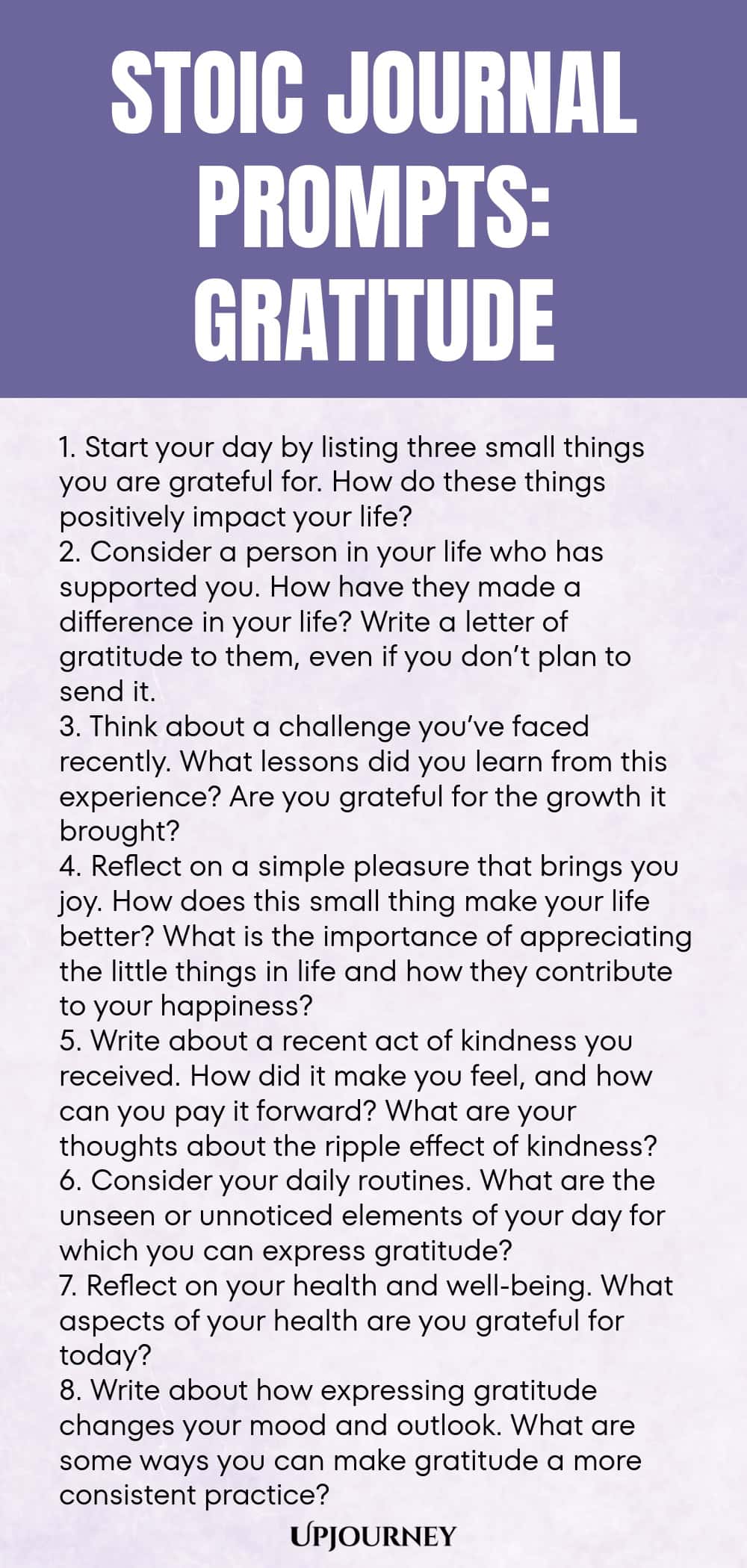 Stoic Journal Prompts: Gratitude 1. Start your day by listing three small things you are grateful for. How do these things positively impact your life? 2. Consider a person in your life who has supported you. How have they made a difference in your life? Write a letter of gratitude to them, even if you don’t plan to send it. 3. Think about a challenge you’ve faced recently. What lessons did you learn from this experience? Are you grateful for the growth it brought? 4. Reflect on ...