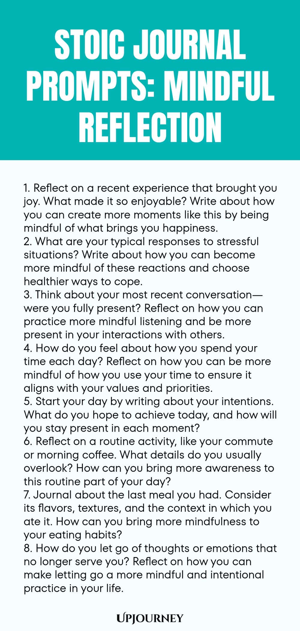 Stoic Journal Prompts: Mindful Reflection 1. Reflect on a recent experience that brought you joy. What made it so enjoyable? Write about how you can create more moments like this by being mindful of what brings you happiness. 2. What are your typical responses to stressful situations? Write about how you can become more mindful of these reactions and choose healthier ways to cope. 3. Think about your most recent conversation—were you fully present? Reflect on how you can practice ...