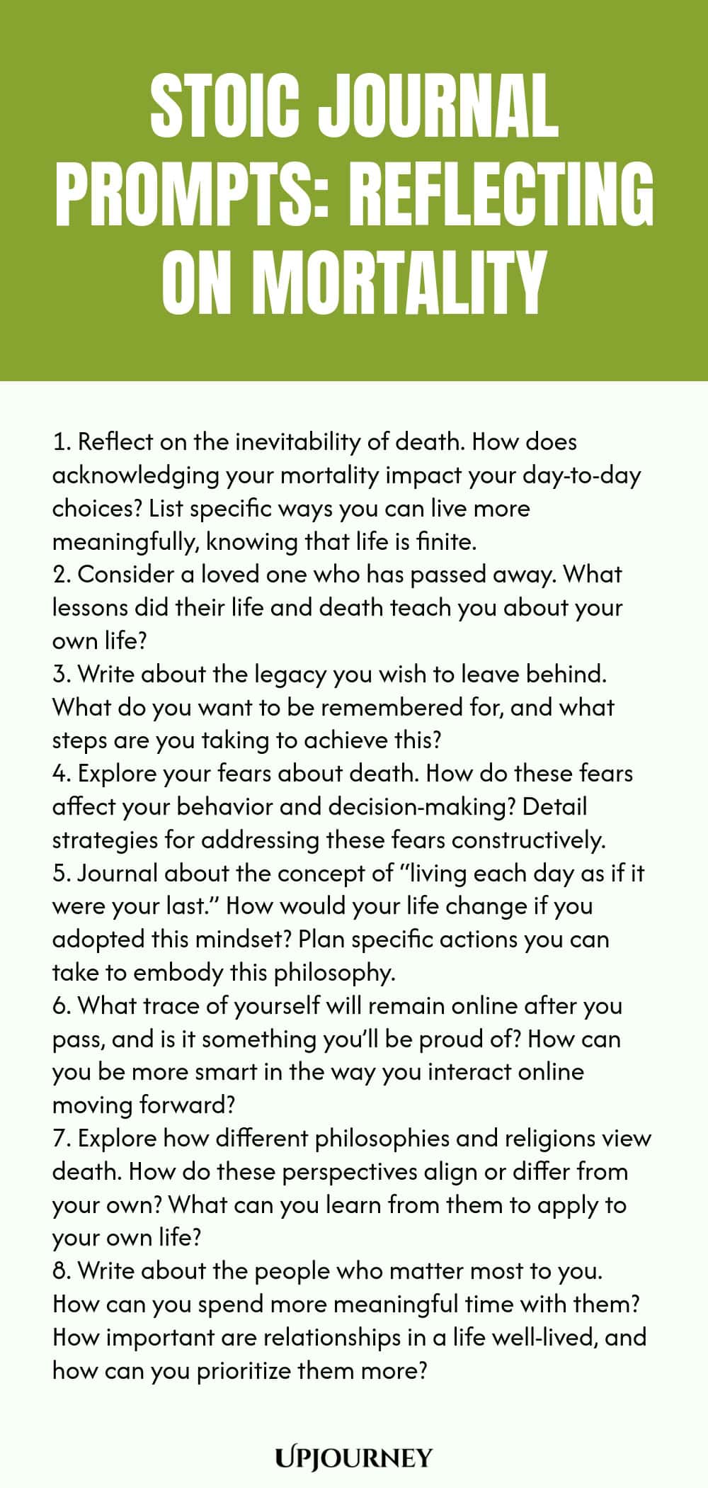 Stoic Journal Prompts: Reflecting on Mortality 1. Reflect on the inevitability of death. How does acknowledging your mortality impact your day-to-day choices? List specific ways you can live more meaningfully, knowing that life is finite. 2. Consider a loved one who has passed away. What lessons did their life and death teach you about your own life? 3. Write about the legacy you wish to leave behind. What do you want to be remembered for, and what steps are you taking to achieve ...