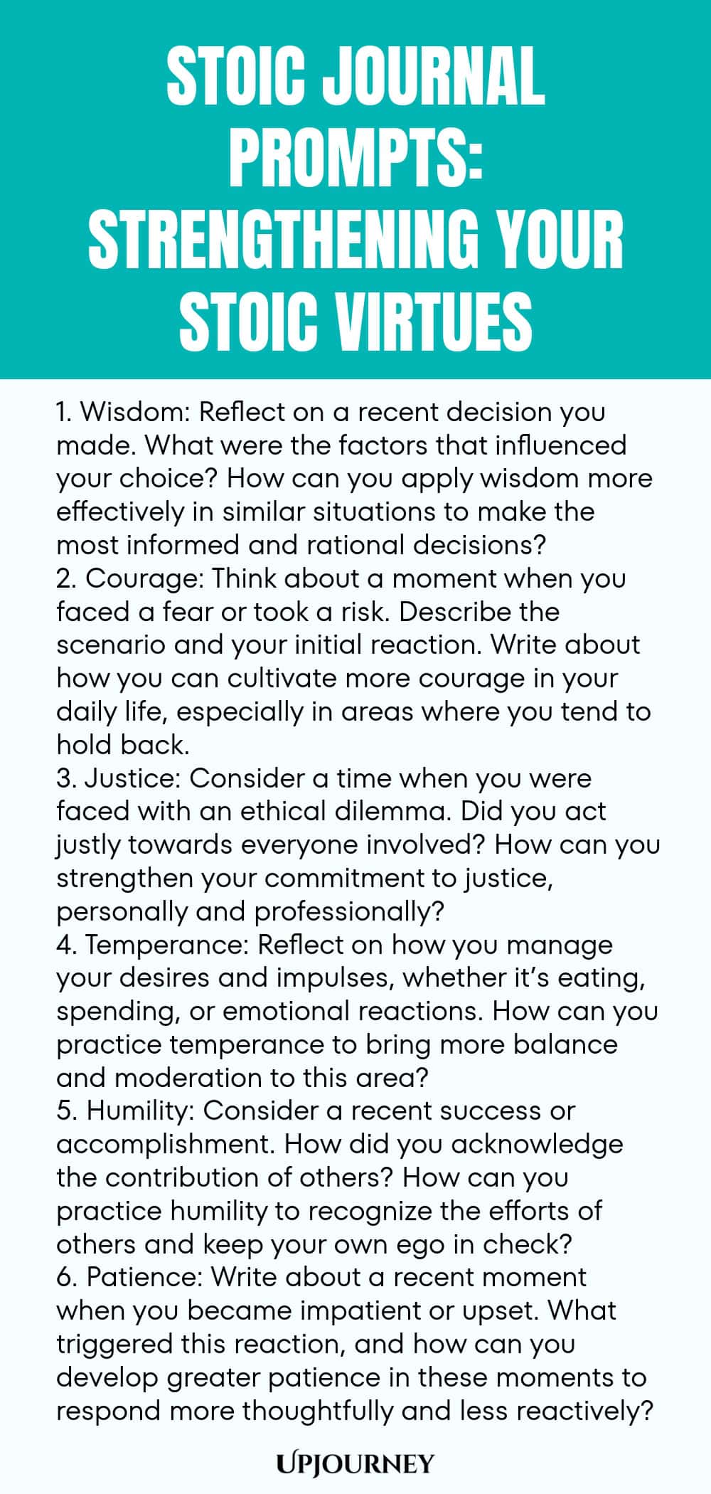 Stoic Journal Prompts: Strengthening Your Stoic Virtues 1. Wisdom: Reflect on a recent decision you made. What were the factors that influenced your choice? How can you apply wisdom more effectively in similar situations to make the most informed and rational decisions? 2. Courage: Think about a moment when you faced a fear or took a risk. Describe the scenario and your initial reaction. Write about how you can cultivate more courage in your daily life, especially in areas where you...