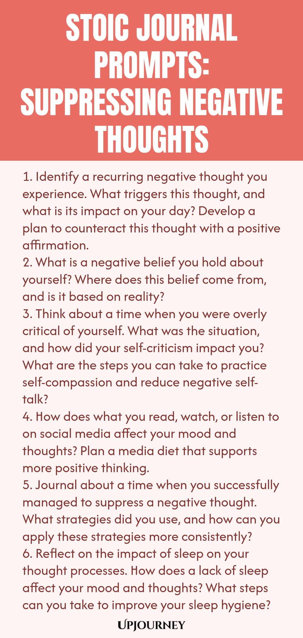 Stoic Journal Prompts: Suppressing Negative Thoughts 1. Identify a recurring negative thought you experience. What triggers this thought, and what is its impact on your day? Develop a plan to counteract this thought with a positive affirmation. 2. What is a negative belief you hold about yourself? Where does this belief come from, and is it based on reality? 3. Think about a time when you were overly critical of yourself. What was the situation, and how did your self-criticism imp...