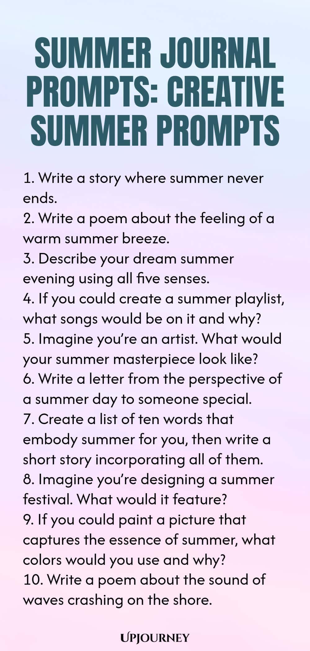 80 Summer Journal Prompts: Creative Summer Prompts 1. Write a story where summer never ends. 2. Write a poem about the feeling of a warm summer breeze. 3. Describe your dream summer evening using all five senses. 4. If you could create a summer playlist, what songs would be on it and why? 5. Imagine you’re an artist. What would your summer masterpiece look like? 6. Write a letter from the perspective of a summer day to someone special. 7. Create a list of ten words that embody...
