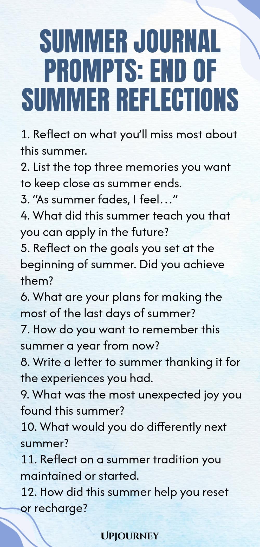 80 Summer Journal Prompts: End of Summer Reflections 1. Reflect on what you’ll miss most about this summer. 2. List the top three memories you want to keep close as summer ends. 3. “As summer fades, I feel…” 4. What did this summer teach you that you can apply in the future? 5. Reflect on the goals you set at the beginning of summer. Did you achieve them? 6. What are your plans for making the most of the last days of summer? 7. How do you want to remember this summer a year fr...