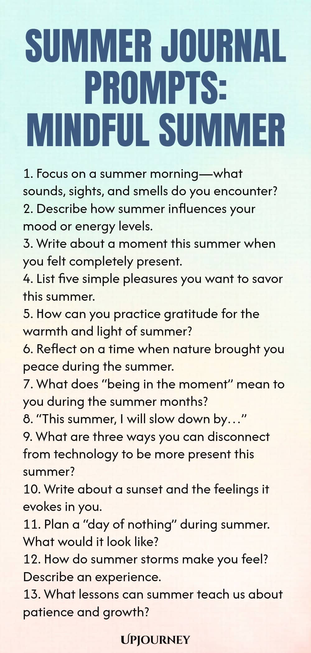 80 Summer Journal Prompts: Mindful Summer 1. Focus on a summer morning—what sounds, sights, and smells do you encounter? 2. Describe how summer influences your mood or energy levels. 3. Write about a moment this summer when you felt completely present. 4. List five simple pleasures you want to savor this summer. 5. How can you practice gratitude for the warmth and light of summer? 6. Reflect on a time when nature brought you peace during the summer. 7. What does “being in the ...