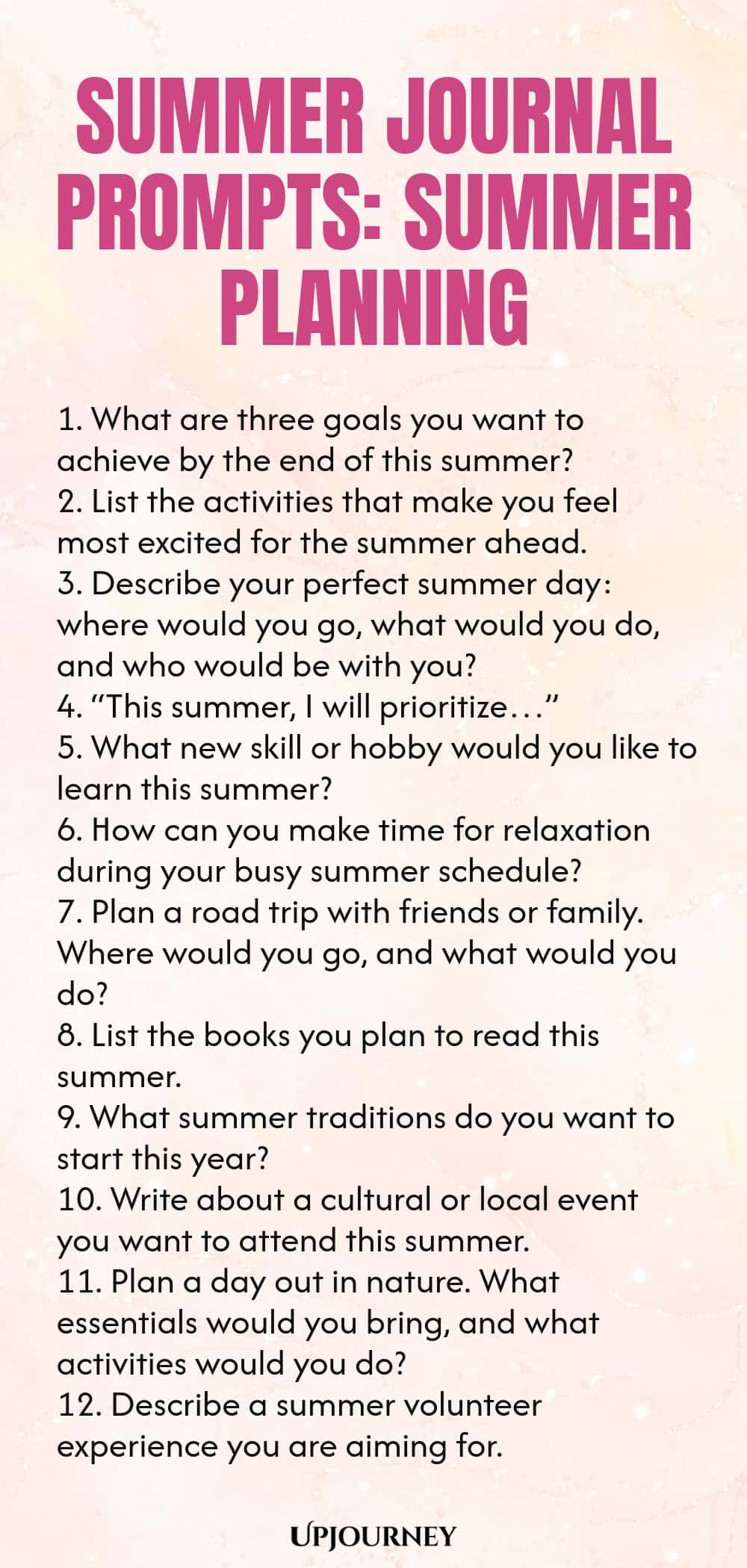 80 Summer Journal Prompts: Summer Planning 1. What are three goals you want to achieve by the end of this summer? 2. List the activities that make you feel most excited for the summer ahead. 3. Describe your perfect summer day: where would you go, what would you do, and who would be with you? 4. “This summer, I will prioritize…” 5. What new skill or hobby would you like to learn this summer? 6. How can you make time for relaxation during your busy summer schedule? 7. Plan a ro...