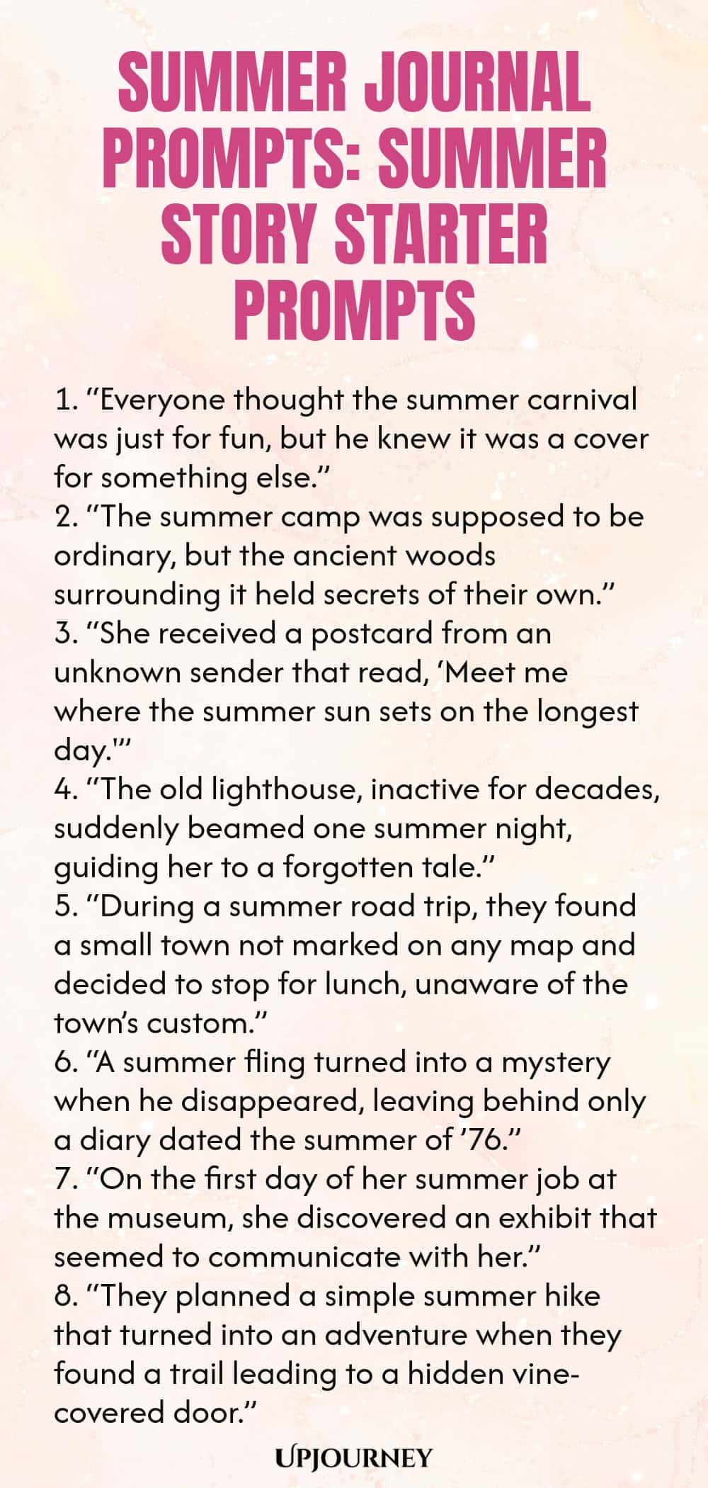 80 Summer Journal Prompts: Summer Story Starter Prompts 1. “Everyone thought the summer carnival was just for fun, but he knew it was a cover for something else.” 2. “The summer camp was supposed to be ordinary, but the ancient woods surrounding it held secrets of their own.” 3. “She received a postcard from an unknown sender that read, ‘Meet me where the summer sun sets on the longest day.'” 4. “The old lighthouse, inactive for decades, suddenly beamed one summer night, guiding ...