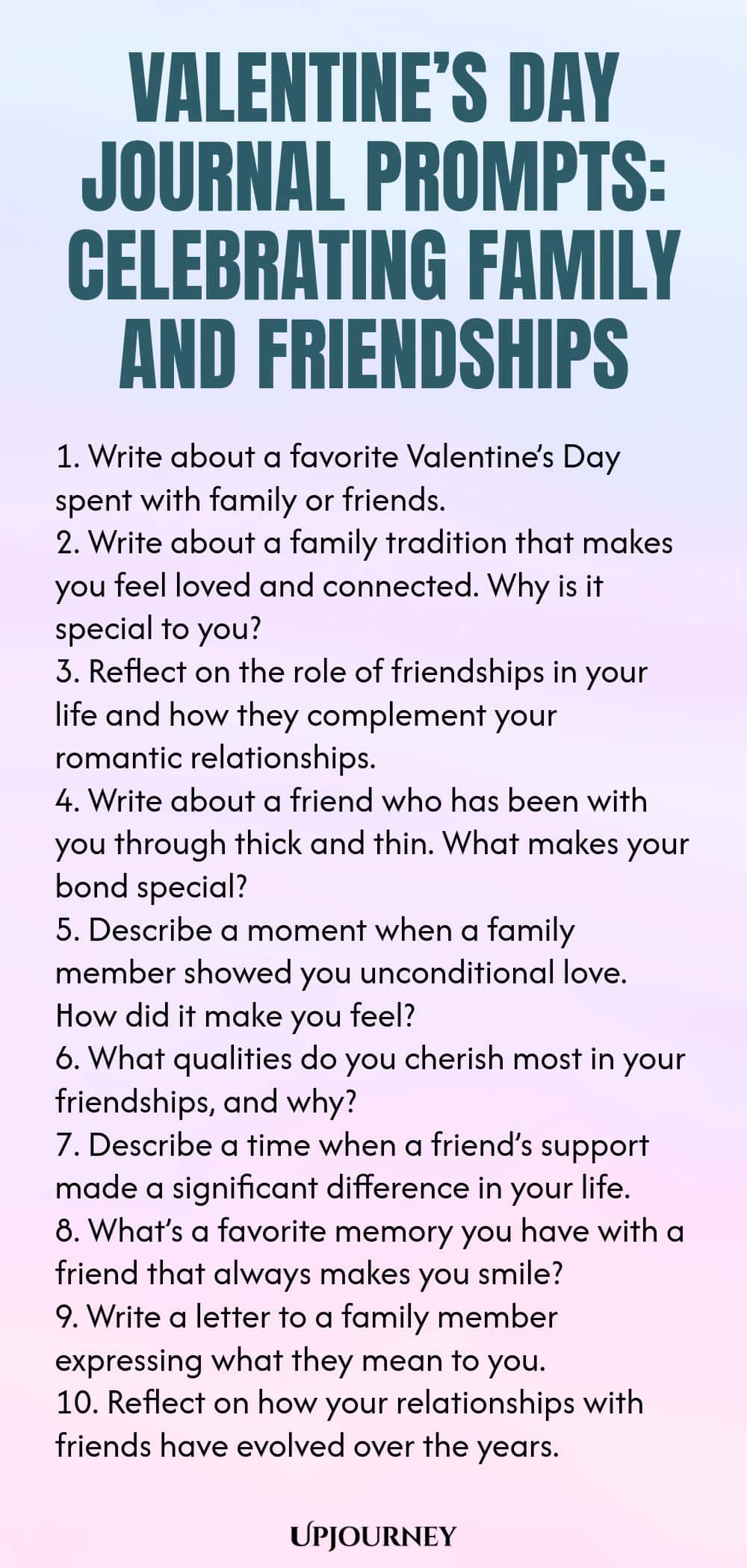 140 Valentine’s Day Journal Prompts: Celebrating Family and Friendships 1. Write about a favorite Valentine’s Day spent with family or friends. 2. Write about a family tradition that makes you feel loved and connected. Why is it special to you? 3. Reflect on the role of friendships in your life and how they complement your romantic relationships. 4. Write about a friend who has been with you through thick and thin. What makes your bond special? 5. Describe a moment when a family...