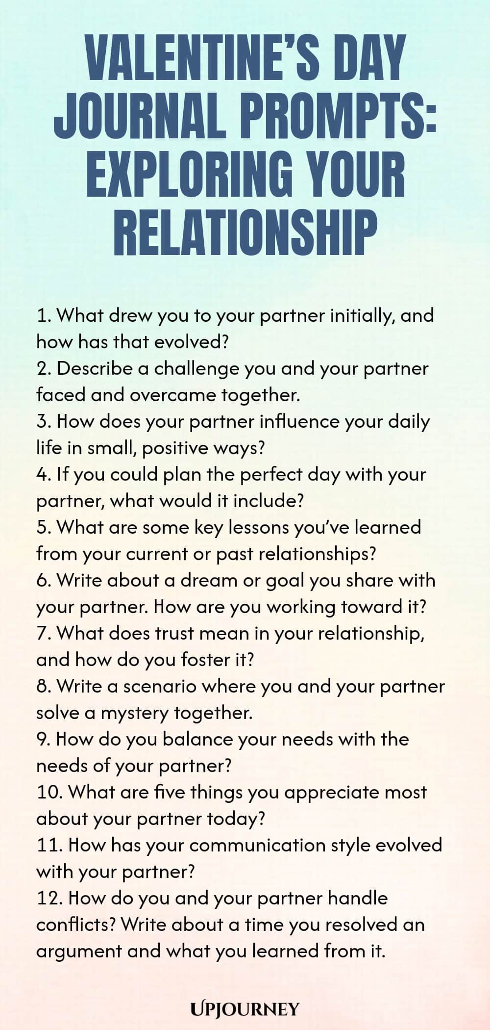 140 Valentine’s Day Journal Prompts: Exploring Your Relationship 1. What drew you to your partner initially, and how has that evolved? 2. Describe a challenge you and your partner faced and overcame together. 3. How does your partner influence your daily life in small, positive ways? 4. If you could plan the perfect day with your partner, what would it include? 5. What are some key lessons you’ve learned from your current or past relationships? 6. Write about a dream or goal yo...