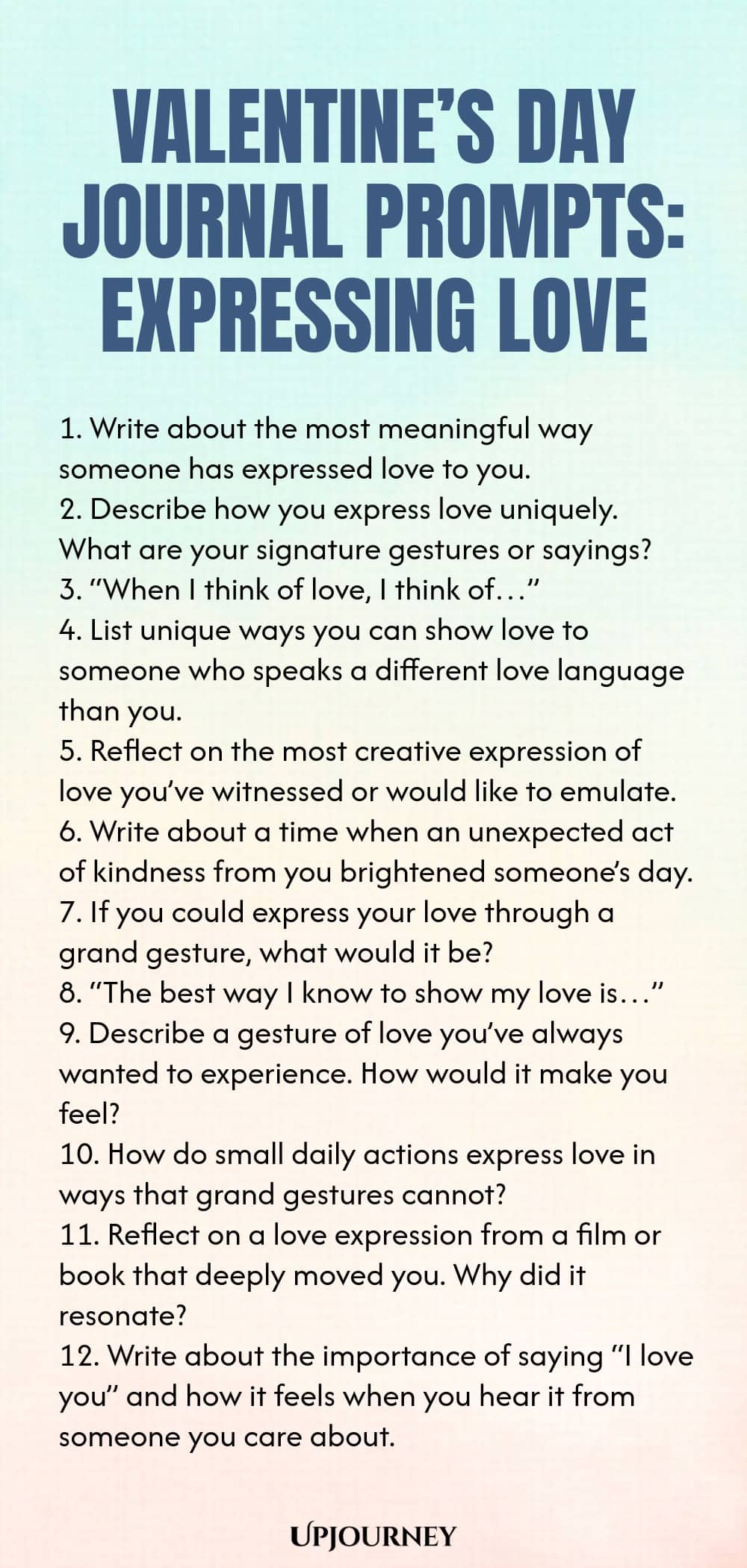 140 Valentine’s Day Journal Prompts: Expressing Love 1. Write about the most meaningful way someone has expressed love to you. 2. Describe how you express love uniquely. What are your signature gestures or sayings? 3. “When I think of love, I think of…” 4. List unique ways you can show love to someone who speaks a different love language than you. 5. Reflect on the most creative expression of love you’ve witnessed or would like to emulate. 6. Write about a time when an unexpect...