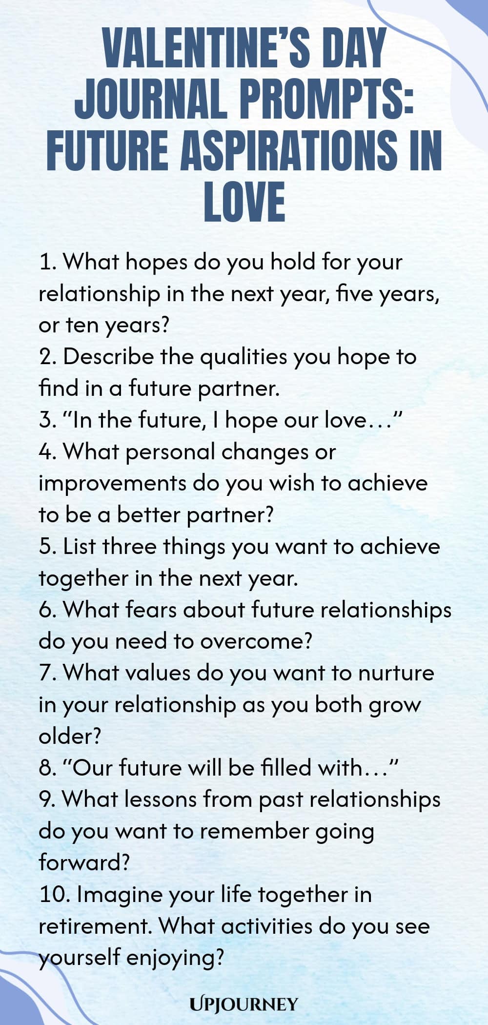 140 Valentine’s Day Journal Prompts: Future Aspirations in Love 1. What hopes do you hold for your relationship in the next year, five years, or ten years? 2. Describe the qualities you hope to find in a future partner. 3. “In the future, I hope our love…” 4. What personal changes or improvements do you wish to achieve to be a better partner? 5. List three things you want to achieve together in the next year. 6. What fears about future relationships do you need to overcome? 7....
