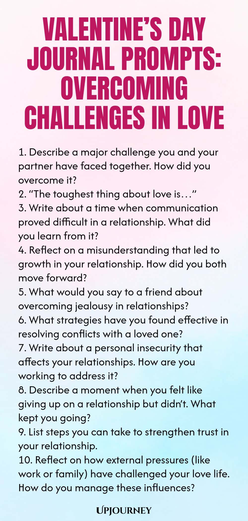 140 Valentine’s Day Journal Prompts: Overcoming Challenges in Love 1. Describe a major challenge you and your partner have faced together. How did you overcome it? 2. “The toughest thing about love is…” 3. Write about a time when communication proved difficult in a relationship. What did you learn from it? 4. Reflect on a misunderstanding that led to growth in your relationship. How did you both move forward? 5. What would you say to a friend about overcoming jealousy in relatio...