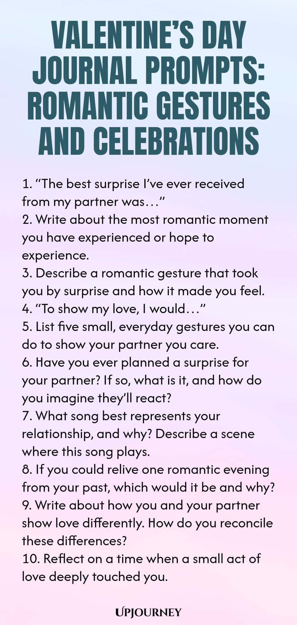 140 Valentine’s Day Journal Prompts: Romantic Gestures and Celebrations 1. “The best surprise I’ve ever received from my partner was…” 2. Write about the most romantic moment you have experienced or hope to experience. 3. Describe a romantic gesture that took you by surprise and how it made you feel. 4. “To show my love, I would…” 5. List five small, everyday gestures you can do to show your partner you care. 6. Have you ever planned a surprise for your partner? If so, what is ...