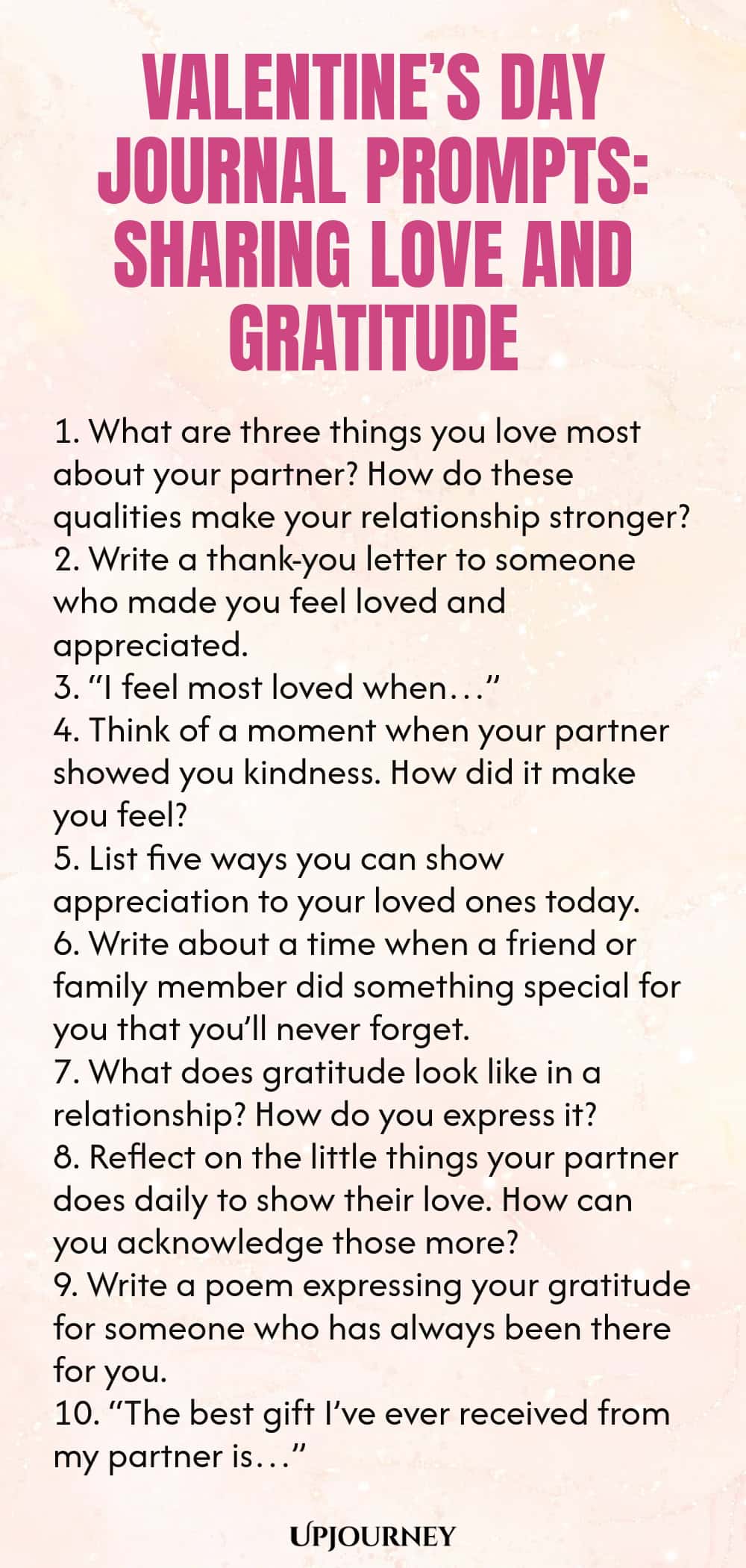 140 Valentine’s Day Journal Prompts: Sharing Love and Gratitude 1. What are three things you love most about your partner? How do these qualities make your relationship stronger? 2. Write a thank-you letter to someone who made you feel loved and appreciated. 3. “I feel most loved when…” 4. Think of a moment when your partner showed you kindness. How did it make you feel? 5. List five ways you can show appreciation to your loved ones today. 6. Write about a time when a friend or...