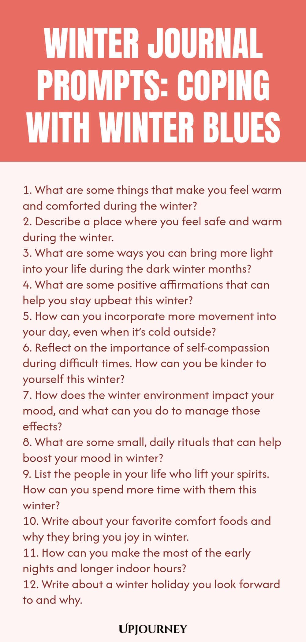 Winter Journal Prompts: Coping with Winter Blues 1. What are some things that make you feel warm and comforted during the winter? 2. Describe a place where you feel safe and warm during the winter. 3. What are some ways you can bring more light into your life during the dark winter months? 4. What are some positive affirmations that can help you stay upbeat this winter? 5. How can you incorporate more movement into your day, even when it’s cold outside? 6. Reflect on the import...