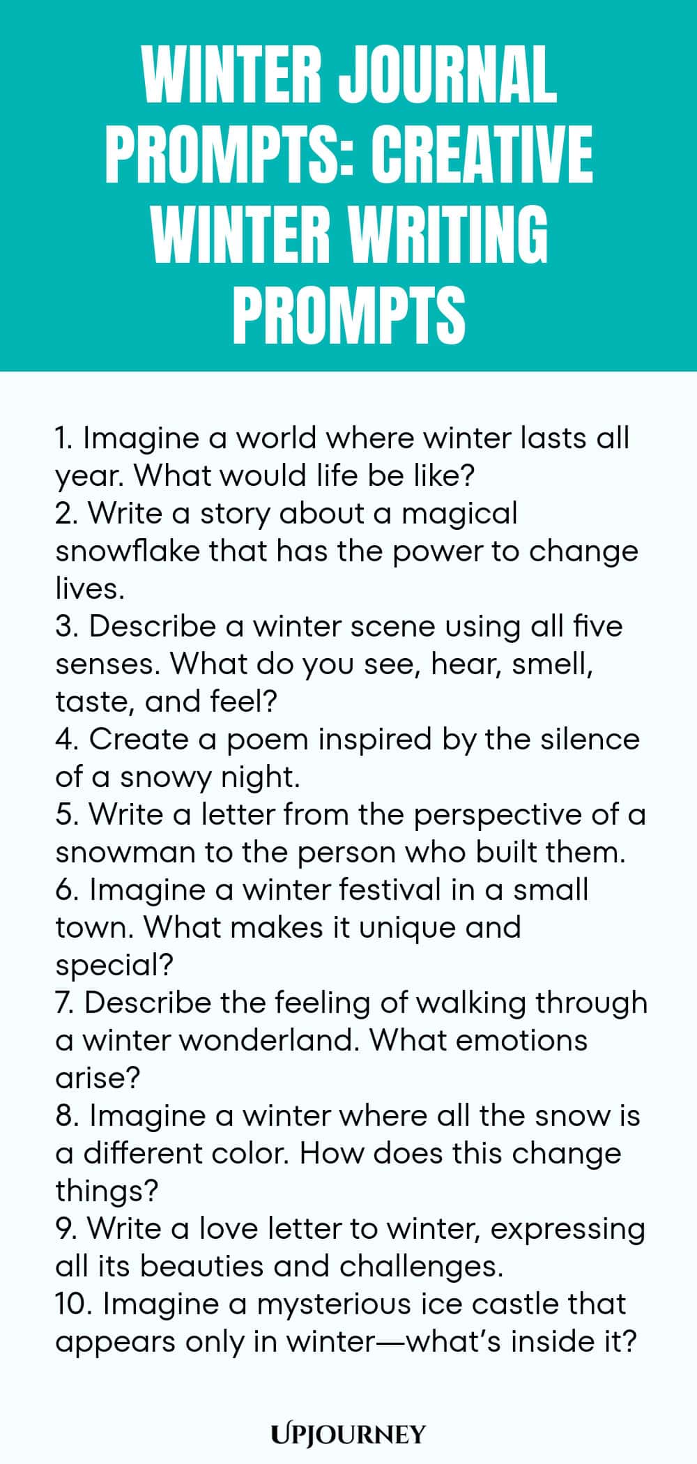 Winter Journal Prompts: Creative Winter Writing Prompts 1. Imagine a world where winter lasts all year. What would life be like? 2. Write a story about a magical snowflake that has the power to change lives. 3. Describe a winter scene using all five senses. What do you see, hear, smell, taste, and feel? 4. Create a poem inspired by the silence of a snowy night. 5. Write a letter from the perspective of a snowman to the person who built them. 6. Imagine a winter festival in a sm...