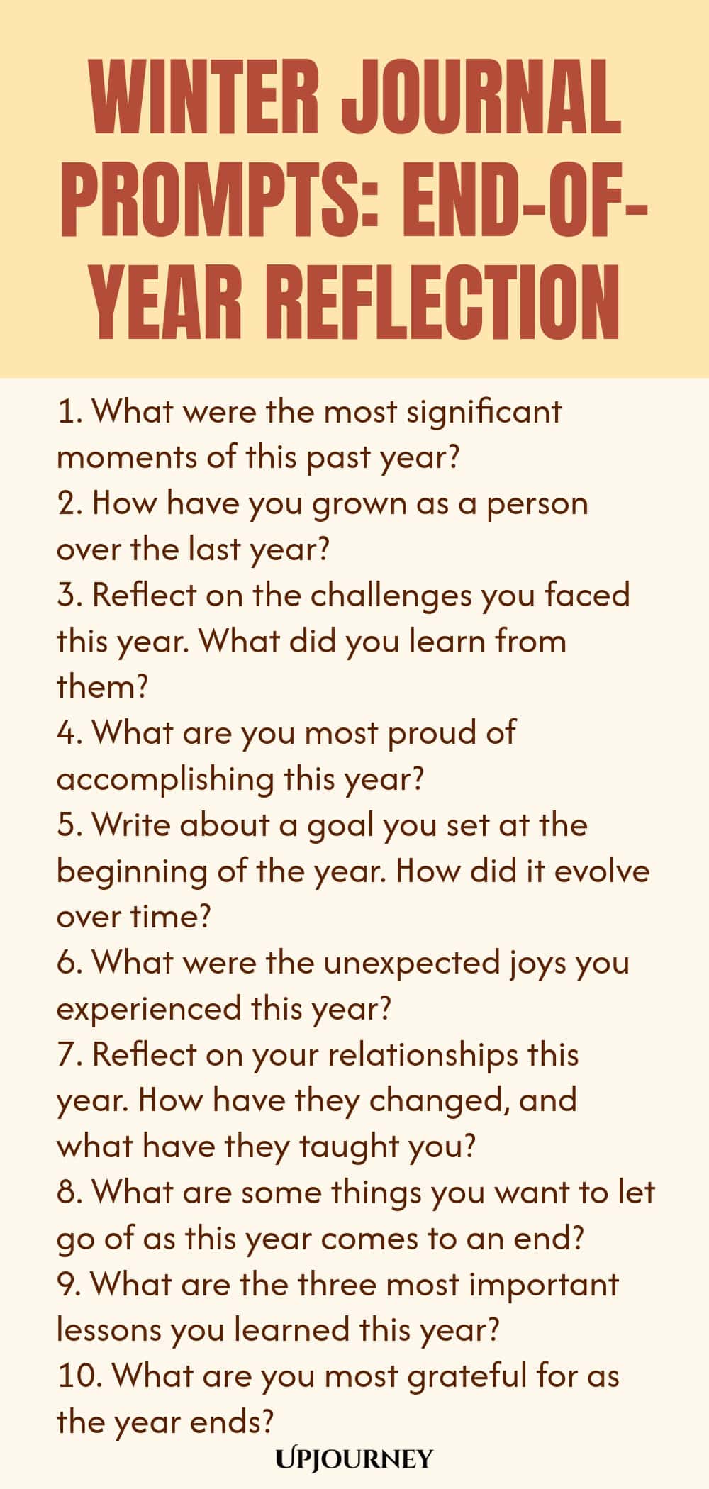 Winter Journal Prompts: End-of-Year Reflection 1. What were the most significant moments of this past year? 2. How have you grown as a person over the last year? 3. Reflect on the challenges you faced this year. What did you learn from them? 4. What are you most proud of accomplishing this year? 5. Write about a goal you set at the beginning of the year. How did it evolve over time? 6. What were the unexpected joys you experienced this year? 7. Reflect on your relationships th...